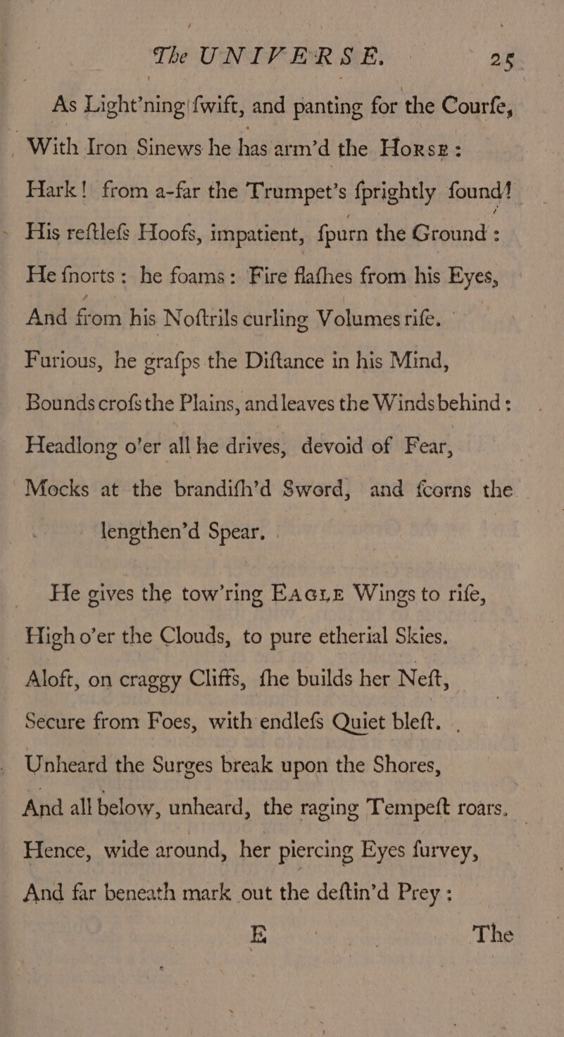 As Light’ning|{wift, and panting for the Courfe, ; With Iron Sinews he has arm’d the Horse Hark! from a-far the Trumpet’s fprightly found‘ ~ His reftlefs Hoofs, impatient, fpurn the Bisinds He fnorts: he foams: Fire flafhes from his Byes And fein his Noftrils curling Volumes rife. Furious, he grafps the Diftance in his Mind, Bounds crofsthe Plains, and leaves the Winds behind : Headlong o’er all he drives: devoid of Fear, Mocks at the brandith’d Sword, and fcorns the | lengthen’d Spear, | He gives the tow’ring Eacyz Wings to rife, High o’er the Clouds, to pure etherial Skies. | | Aloft, on craggy Cliffs, fhe builds her Nett, Secure from Foes, with endlefs Quiet blett. Unheard the Surges break upon the Shores, Aya all below, unheard, the raging Tempeft roars, Hence, wide around, her piercing Eyes furvey, And far beneath mark out the deftin’d Prey: E : 7 The