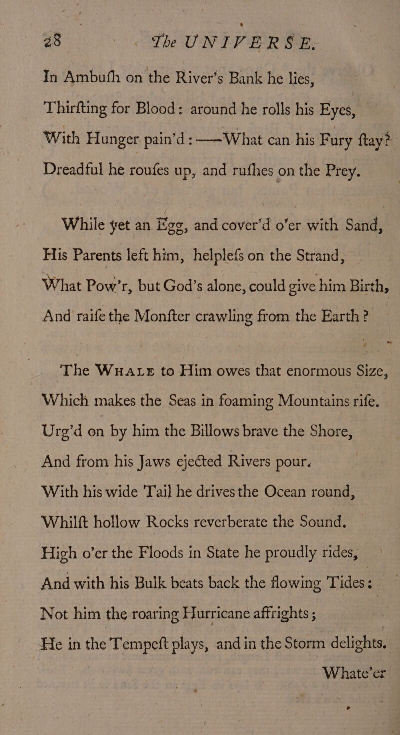 7 Ni UNIVE RSE. In Ambuth on the River’s Bank he lies, Thirfting for Blood: around he rolls his Eyes, Be With Hunger pain’d: ——What can his Fury ftay? Dreadful he st a up, and rufhes on the Prey. While yet an fee: and cover’d o’er with sade His Parents left him, helplefs on the Strand, What Pow’r, but God’s alone, could give him Birth, And raife the Monfter crawling from the Earth? ‘The WuALE to Him owes that enormous Size, Which makes the Seas in foaming Mountains alee Urg’d on by him the Billows brave the Shore, And from his Jaws ejected Rivers pour. With his wide Tail he drives the Ocean round, Whilft hollow Rocks reverberate the Sound. High o’er the Floods in State he proudly rides, And with his Bulk beats back the flowing Tides: Not him the roaring Hurricane affrights ; ‘He in the Tempeft plays, and in the Storm delights Whate’er