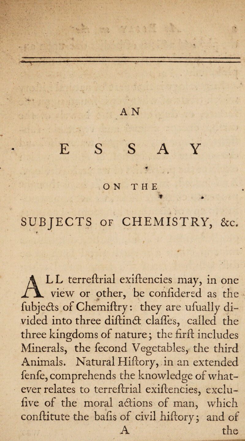 ■■“T AN ESSAY if >' >. *' f ON THE ■>*». * * SUBJECTS of CHEMISTRY, &c. ' - ALL terreftrial exiftencies may, in one view or other, be conftdered as the • # fubjedts or Chemiftry: they are ufually di¬ vided into three diftindt clafles, called the three kingdoms of nature; the firft includes Minerals, the fecond Vegetables, the third Animals. Natural Hiftory, in an extended fenfe, comprehends the knowledge of what¬ ever relates to terreftrial exiftencies, exclu- ftve of the moral adlions of man, which conftitute the balls of civil hiftory ; and of A the