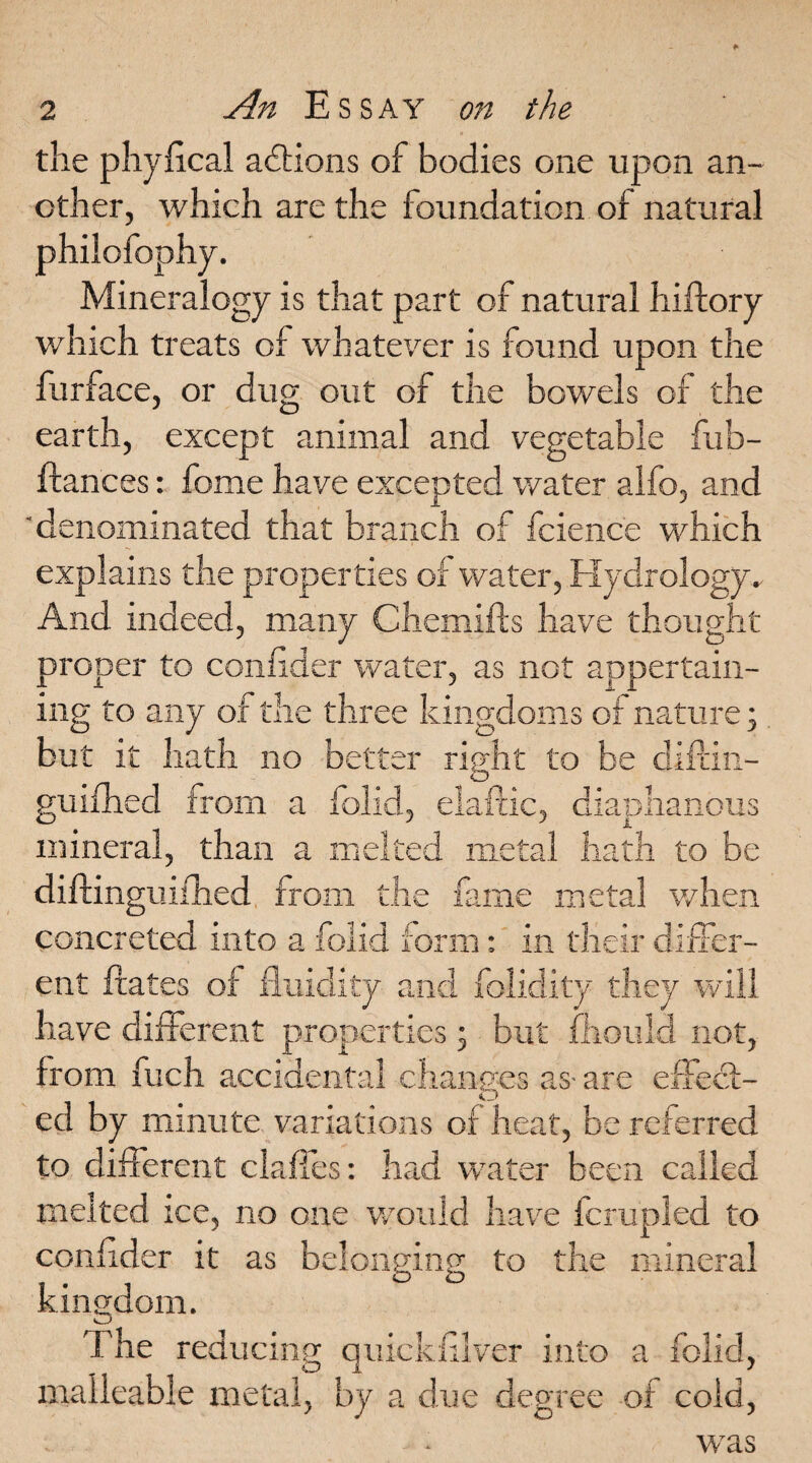 die phyfical actions of bodies one upon an¬ other, which are the foundation of natural philofophy. Mineralogy is that part of natural hiftory which treats of whatever is found upon the furface, or dug out of the bowels of the earth, except animal and vegetable fub- ftances: fome have excepted water alfo, and 'denominated that branch of fcience which explains the properties of water, Hydrology. And indeed, many Chemifts have thought proper to confider water, as not appertain¬ ing to any of the three kingdoms of nature; but it hath no better right to be diitin- guifhed from a folid, eiaftic, diaphanous mineral, than a melted metal hath to be diftinguilhed from the fame metal when concreted into a folid form: in their differ¬ ent Hates of fluidity and folidity they will have different properties , but fhould not, from fuch accidental changes as- are effect¬ ed by minute variations of heat, be referred to different clafies: had water been called melted ice, no one would have fcrupled to confider it as belonging to the mineral kingdom. The reducing quickfilver into a folid, malleable metal, by a due degree of cold, was