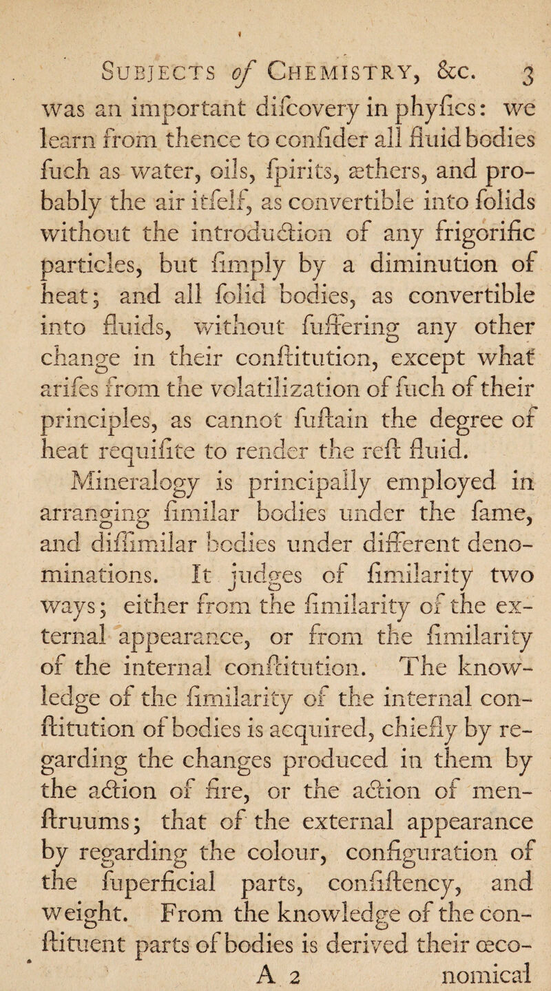 was an important dilcovery in phyAcs: we learn from thence to conAder all fluid bodies fuch as water, oils, fpirits, others, and pro¬ bably the air itfelf, as convertible into folids without the introduction of any frigorific particles, but Amply by a diminution of heat; and all folid bodies, as convertible into fluids, without fullering any other change in their confutation, except what arifes from the volatilization of fuch of their manciples, as cannot fuftain the degree of neat requiflte to render the reft fluid. Mineralogy is principally employed in arranging flmilar bodies under the fame, O CD * and diffimilar bodies under different deno¬ minations. It judges of Amilarity two ways; either from the Amilarity of the ex¬ ternal appearance, or from the Amilarity of the internal conftitution. The know¬ ledge of the Amilarity of the internal con¬ ftitution of bodies is acquired, chiefly by re¬ garding the changes produced in them by the aCtion of Are, or the aCtion of men- ftruums; that of the external appearance by regarding the colour, conAguration of the fuperAcial parts, conAftency, and weight. From the knowledge of the con- ftituent parts of bodies is derived their ceco- A 2 nomical