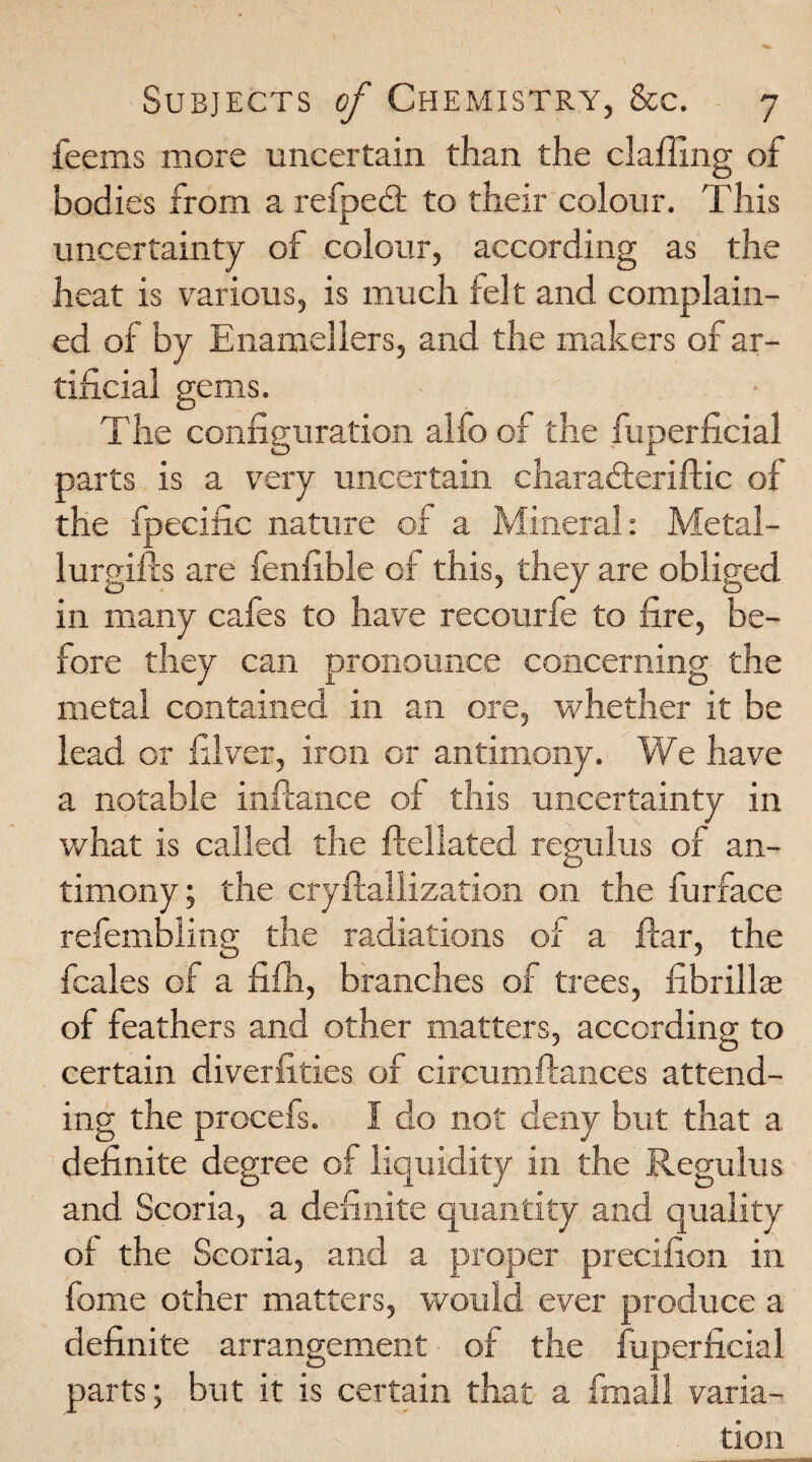 feems more uncertain than the claffing of bodies from a refpedt to their colour. This uncertainty of colour, according as the heat is various, is much felt and complain¬ ed of by Enamellers, and the makers of ar¬ tificial gems. The configuration alfo of the fuperficial parts is a very uncertain charadteriftic of the fpecific nature of a Mineral: Metal¬ lurgies are fenfible of this, they are obliged in many cafes to have recourfe to fire, be¬ fore they can pronounce concerning the metal contained in an ore, whether it be lead or filver, iron or antimony. We have a notable infiance of this uncertainty in what is called the fteliated regulus of an¬ timony ; the cryflallization on the furface refembling the radiations of a flar, the fcales of a fifh, branches of trees, ffibrillae of feathers and other matters, according to certain diverfities of circumftances attend¬ ing the procefs. I do not deny but that a definite degree of liquidity in the Regulus and Scoria, a definite quantity and quality ot the Scoria, and a proper precifion in fome other matters, would ever produce a definite arrangement of the fuperficial parts; but it is certain that a fmall varia¬ tion