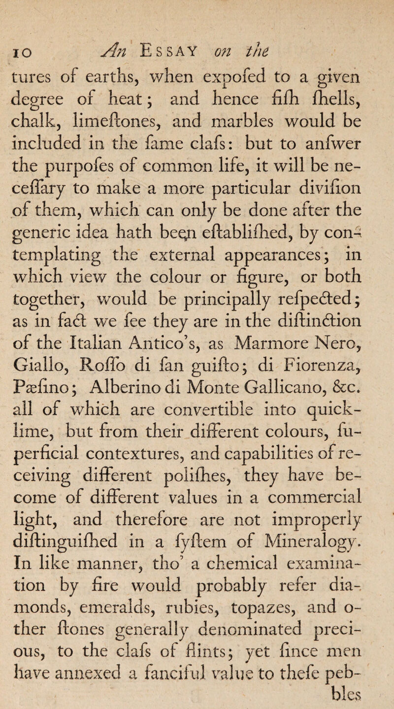 tures of earths, when expofed to a given degree of heat; and hence fifh fhells, chalk, limeftones, and marbles would be included in the fame clafs: but to anfwer the purpofes of common life, it will be ne- ceflary to make a more particular divifion of them, which can only be done after the generic idea hath begi eftablifhed, by con-; templating the external appearances; in which view the colour or figure, or both together, would be principally refpedted; as in fadt we fee they are in the diftindtion of the Italian Antico’s, as Marmore Nero, Giallo, Roflb di fan guifto; di Fiorenza, Pcefino; Alberino di Monte Gallicano, &c. all of which are convertible into quick¬ lime, but from their different colours, fu- perficial contextures, and capabilities of re¬ ceiving different poiifhes, they have be¬ come of different values in a commercial light, and therefore are not improperly diftinguifhed in a fyfiem of Mineralogy. In like manner, tho’ a chemical examina¬ tion by fire would probably refer dia¬ monds, emeralds, rubies, topazes, and o- ther Hones generally denominated preci¬ ous, to the clafs of flints; yet fince men have annexed a fanciful value to thefe peb¬ bles