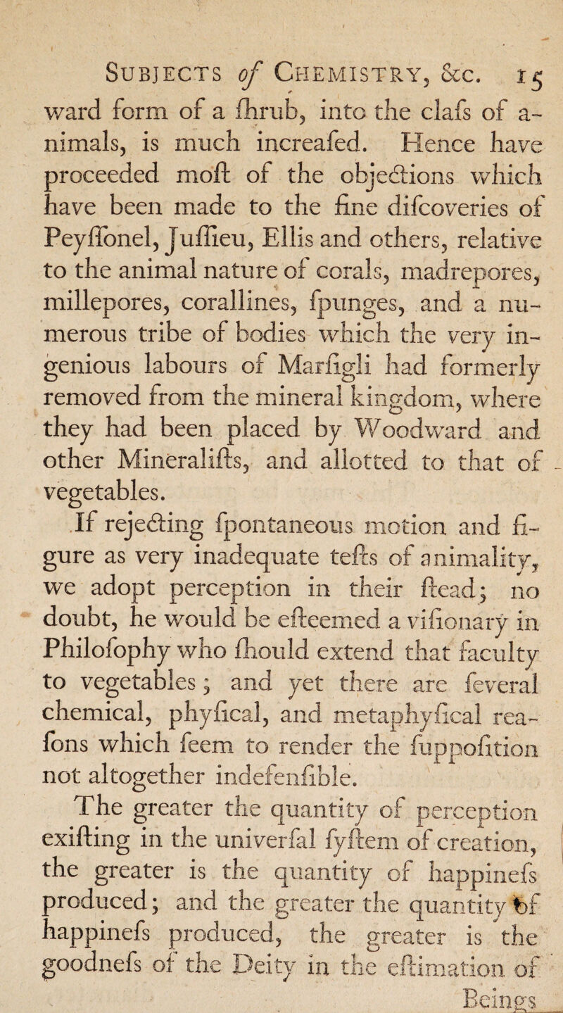 ward form of a fhrub, into the clafs of a- nimals, is much increafed. Hence have proceeded moft of the objections which nave been made to the fine difeoveries of Peyfionel, Jufiieu, Ellis and others, relative to the animal nature of corals, madrepores, millepores, corallines, fpunges, and a nu¬ merous tribe of bodies which the very in¬ genious labours of Marfigli had formerly removed from the mineral kingdom, where they had been placed by Woodward and other Mineralifts, and allotted to that of - vegetables. If rejecting fpontaneous motion and fi¬ gure as very inadequate tefts of animality, we adopt perception in their ftead; no doubt, he would be efteemed a vifionary in Philofophy who fhould extend that faculty to vegetables; and yet there are feveral chemical, phyfical, and metaphyfical rea- fons which feem to render the fuppofition not altogether indefenfible. The greater the quantity of perception exifting in the univerfal fyftem of creation, the greater is the quantity of happinefs produced; and the greater the quantity %f lappinefs produced, the greater is the goodnefs of the Deity in the eftimation of Beings