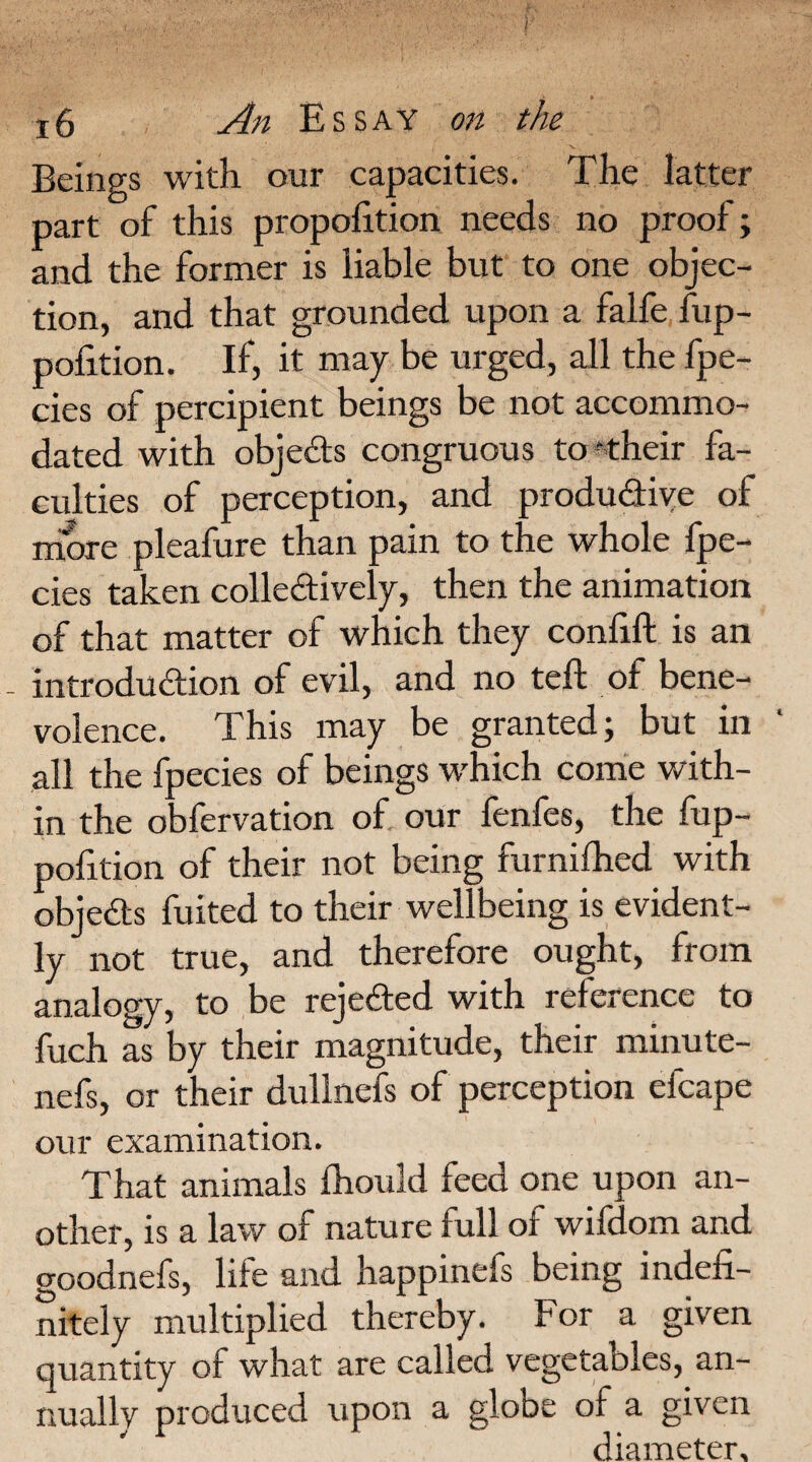 Beings with our capacities. The latter part of this proportion needs no proof; and the former is liable but to one objec¬ tion, and that grounded upon a falfe fup- pofition. If, it may be urged, all the fpe- cies of percipient beings be not accommo¬ dated with objects congruous to their fa¬ culties of perception, and productive of more pleafure than pain to the whole fpe- cies taken collectively, then the animation of that matter of which they confift is an - introduction of evil, and no teft of bene¬ volence. This may be granted; but in all the fpecies of beings which come with¬ in the obfervation of our fenfes, the fup- pofition of their not being furnifhed with objects fuited to their wellbeing is evident¬ ly not true, and therefore ought, from analogy, to be rejected with reference to fuch as by their magnitude, their minute- nefs, or their dullnefs of perception efcape our examination. That animals fhould feed one upon an¬ other, is a law of nature full of wifdom and o-oodnefs, life and happinefs being indefi¬ nitely multiplied thereby. For a given quantity of what are called vegetables, an¬ nually produced upon a globe of a given diameter.