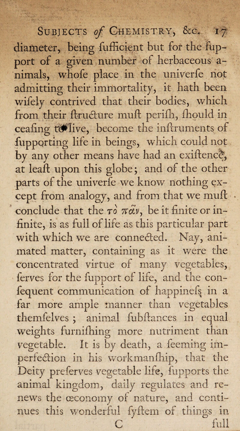 diameter, being fufficient but for the fup- port of a given number of herbaceous a- nimals, whofe place in the univerfe not admitting their immortality, it hath been wifely contrived that their bodies, which from their ftru&ure mu ft perifh, fhould in ceafing tMfive, become the inftruments of fupporting life in beings, which could not by any other means have had an exiftence, at leaft upon this globe; and of the other parts of the univerfe we know nothing ex¬ cept from analogy, and from that we muft conclude that the to 1roef, be it finite or in¬ finite, is as full of life as this particular part with which we are connected. Nay, ani¬ mated matter, containing as it were the concentrated virtue of many vegetables, lerves for the fupport of life, and the con- fequent communication of happinefs in a far more ample manner than vegetables themfelves ; animal fuhftances in equal weights furniftiing more nutriment than vegetable. It is by death, a feeming im¬ perfection in his workmanfhip, that the Deity preferves vegetable life, fupports the animal kingdom, daily regulates and re¬ news the (Economy of nature, and conti¬ nues this wonderful fyftem of things in C full