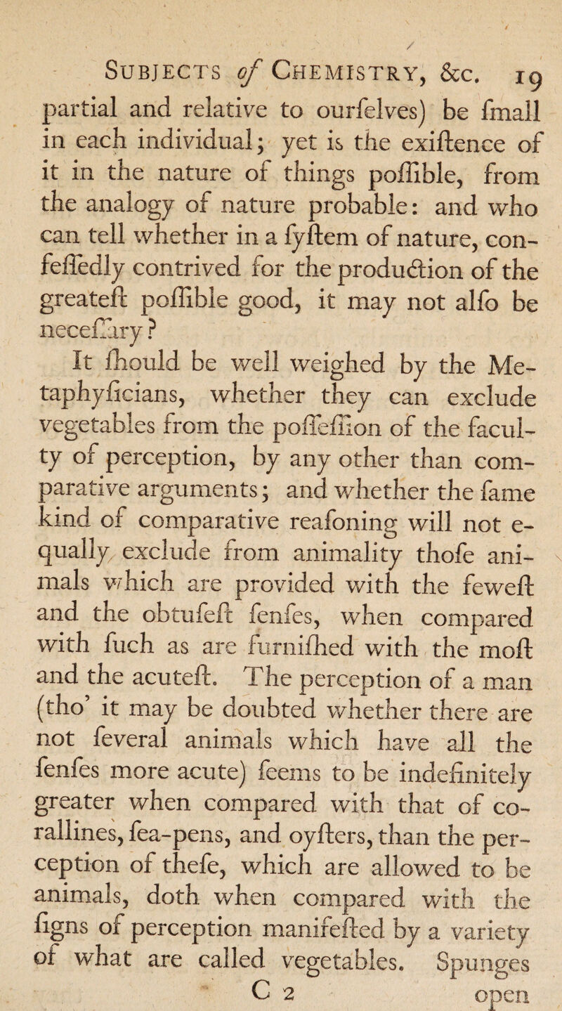 / V Subjects of Chemistry, &c. iq partial and relative to ourfelves) be frnall in each individual; yet is the exiftence of it in the nature of things poffible, from the analogy of nature probable: and who can tell whether in a fyftem of nature, con- feffedly contrived for the production of the greateft poffible good, it may not alfo be neceffiiry ? It ffiould be well weighed by the Me- taphyficians, whether they can exclude vegetables from the poffeffion of the facul¬ ty of perception, by any other than com¬ parative arguments; and whether the fame find of comparative reafoning will not e- qually exclude from animality thofe ani¬ mals which are provided with the feweft and the obtufelt fenfes, when compared with fuch as are furniffied with the moll: and the acuteft. The perception of a man (tho’ it may be doubted whether there are not feveral animals which have all the fenfes more acute) feems to be indefinitely greater when compared with that of co¬ rallines, fea-pens, and oyfters, than the per¬ ception of thefe, which are allowed to be animals, doth when compared with the figns of perception manifefted by a variety of what are called vegetables. Spunges