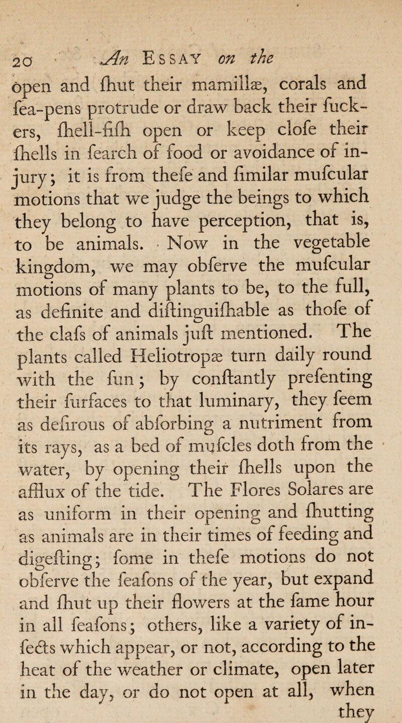 open and (hut their mamilke, corals and fea-pens protrude or draw back their fuck¬ ers, fhell-fifh open or keep clofe their fhells in fearch of food or avoidance of in¬ jury; it is from thefe and fimilar mufcular motions that we judge the beings to which they belong to have perception, that is, to be animals. ■ Now in the vegetable kingdom, we may obferve the mufcular motions of many plants to be, to the full, as definite and diftinguifhable as thofe of the clafs of animals juft mentioned. The plants called Heliotrope turn daily round with the fun; by conftantly prefenting their furfaces to that luminary, they feem as do.; irons of abiorbing a nutriment from its rays, as a bed of mu teles doth from the water, by opening their fhells upon the afflux of the tide. The Flores Solares are as uniform in their opening and fhutting as animals are in their times of feeding and digefting; fame in thefe motions do not obferve the feafons of the year, but expand and fhut up their flowers at the fame hour in all feafons; others, like a variety of in¬ fers which appear, or not, according to the heat of the weather or climate, open later in the day, or do not open at all, when
