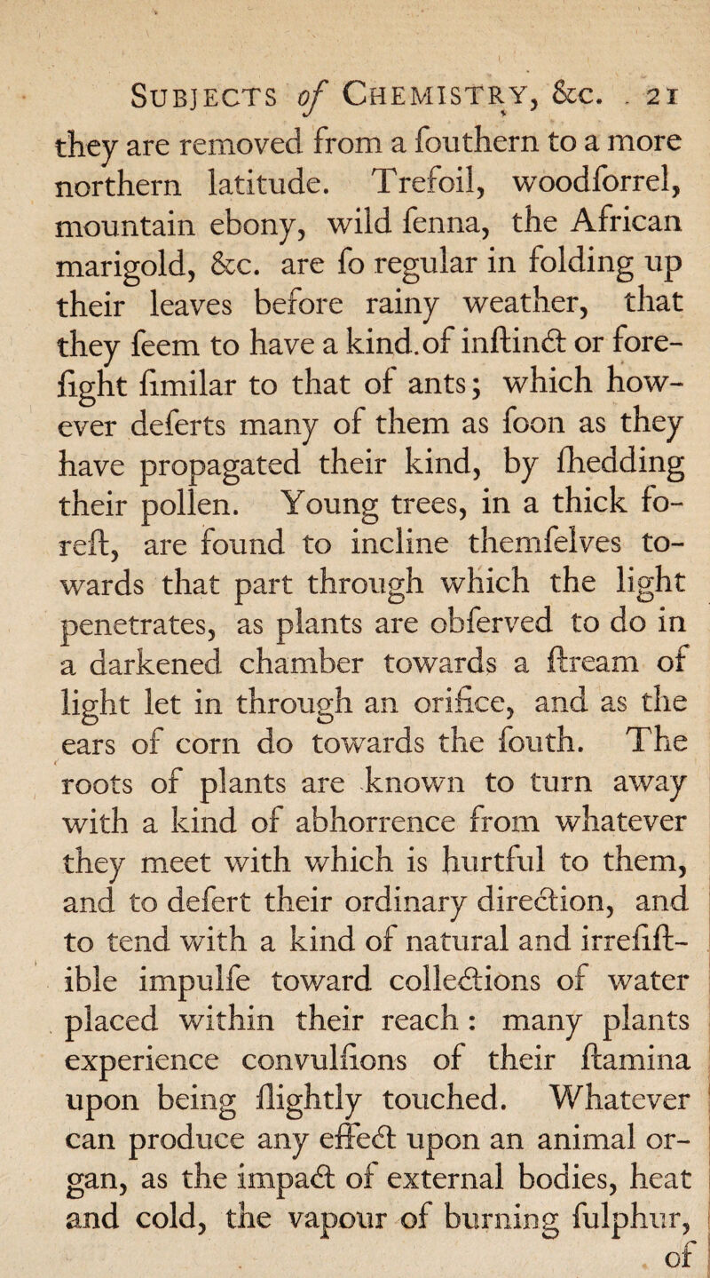 they are removed from a fouthem to a more northern latitude. Trefoil, woodforrel, mountain ebony, wild fenna, the African marigold, &c. are fo regular in folding up their leaves before rainy weather, that they feem to have a kind, of inftinCt or fore¬ fight fimilar to that of ants; which how¬ ever deferts many of them as foon as they have propagated their kind, by fhedding their pollen. Young trees, in a thick fo- reft, are found to incline themfelves to¬ wards that part through which the light penetrates, as plants are obferved to do in a darkened chamber towards a ftream of light let in through an orifice, and as the ears of corn do towards the fouth. The roots of plants are known to turn away with a kind of abhorrence from whatever they meet with which is hurtful to them, and to defert their ordinary direction, and to tend with a kind of natural and irrefift- ible impulfe toward collections of water placed within their reach: many plants experience convulfions of their ftamina upon being ilightly touched. Whatever can produce any effeCt upon an animal or¬ gan, as the impaCt of external bodies, heat and cold, the vapour of burning fulphur, .of
