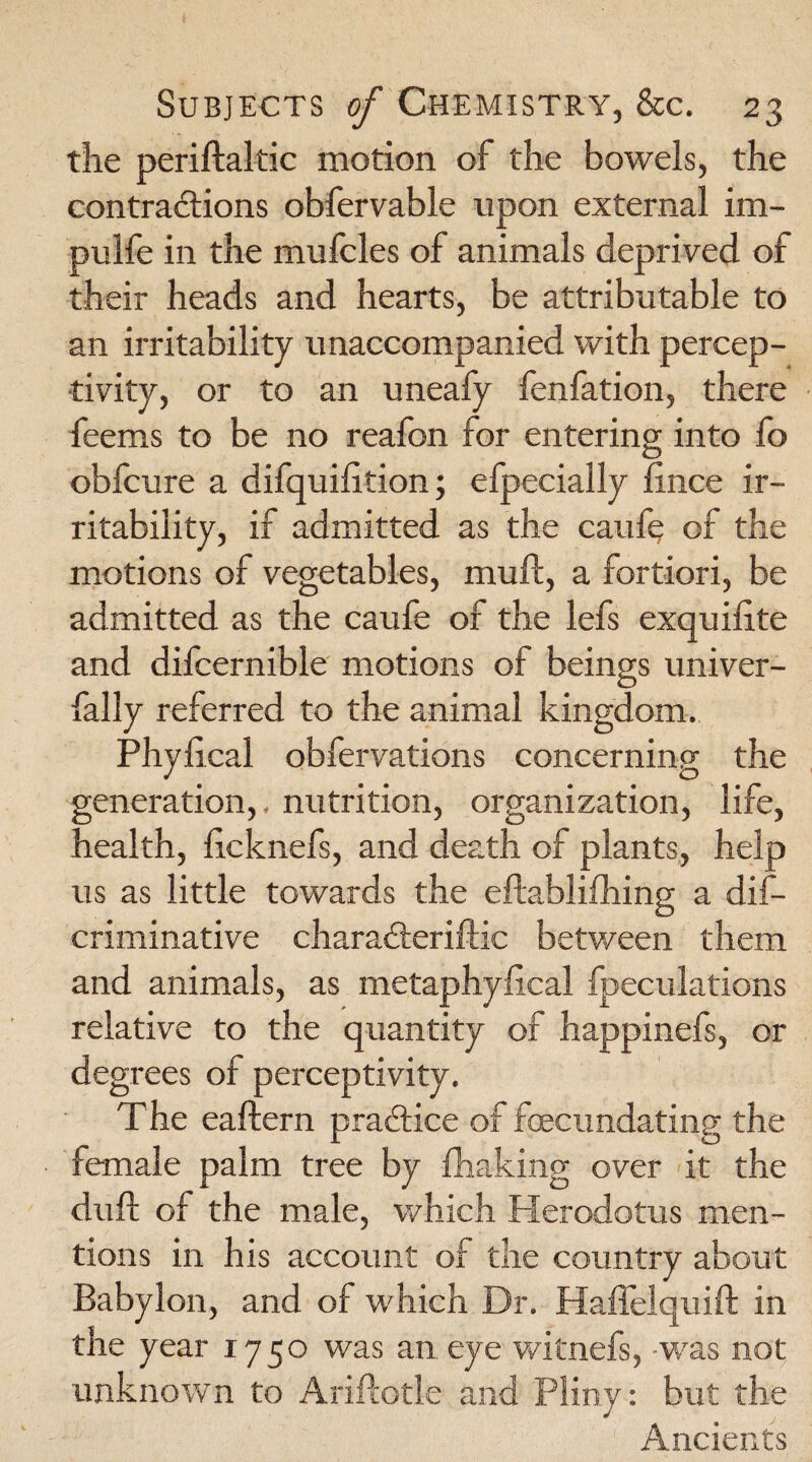 the periftaltic motion of the bowels, the contractions obfervable upon external im- pulfe in the mufcles of animals deprived of their heads and hearts, be attributable to an irritability unaccompanied with percep¬ tivity, or to an uneafy fenfation, there feems to be no reafon for entering into fo obfcure a difquilition; efpecially lince ir¬ ritability, if admitted as the caufy of the motions of vegetables, mull, a fortiori, be admitted as the caufe of the lefs exquifite and difcernible motions of beings univer- fally referred to the animal kingdom. Phyiical obfervations concerning the generation,. nutrition, organization, life, health, ficknefs, and death of plants, help us as little towards the eftablifliing a dis¬ criminative charackeriftic between them and animals, as metaphylical fpeculations relative to the quantity of happinefs, or degrees of perceptivity. The eaftern practice of foecundating the female palm tree by fhaking over it the dull of the male, which Herodotus men¬ tions in his account of the country about Babylon, and of which Dr. Haffelquift in the year 1750 was an eye witnefs, -was not unknown to AriPcotle and Pliny: but the Ancients