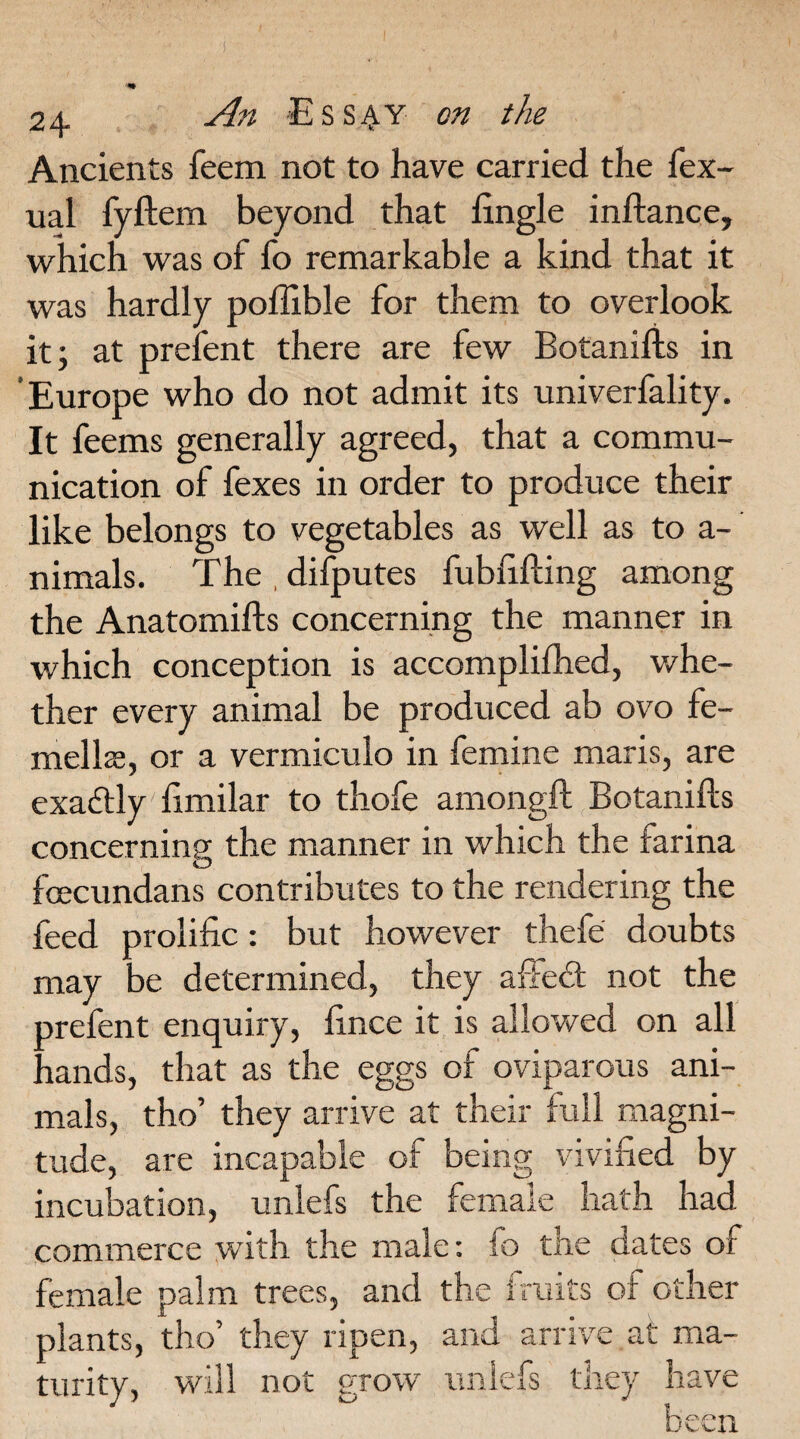 Ancients feem not to have carried the fex- ual fyftem beyond that Engle inftance, which was of fo remarkable a kind that it was hardly poffible for them to overlook it; at prefen t there are few Botanifts in 'Europe who do not admit its univerfality. It feems generally agreed, that a commu¬ nication of fexes in order to produce their like belongs to vegetables as well as to a- nimals. The , difputes fubfifting among the Anatomifts concerning the manner in which conception is accomplifhed, whe¬ ther every animal be produced ab ovo fe- mella, or a vermiculo in femine maris, are exactly limilar to thofe amongft Botanifts concerning the manner in which the farina fcecundans contributes to the rendering the feed prolific: but however thefe doubts may be determined, they affed not the ore fen t enquiry, fince it is allowed on all 'lands, that as the eggs of oviparous ani¬ mals, tho’ they arrive at their full magni¬ tude, are incapable of being vivified by incubation, unlefs the female hath had commerce with the male: fo the dates of female palm trees, and the fruits of other plants, tho’ they ripen, and arrive at ma¬ turity, will not grow unlefs they have