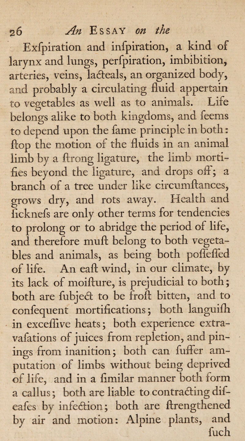 Exfpiration and infpiration, a kind of larynx and lungs, perfpiration, imbibition, arteries, veins, lafteals, an organized body, and probably a circulating fluid appertain to vegetables as well as to animals. Life belongs alike to both kingdoms, and feems to depend upon the fame principle in both: flop the motion of the fluids in an animal limb by a ftrong ligature, the limb morti¬ fies beyond the ligature, and drops off; a branch of a tree under like circumftances, grows dry, and rots away. Health and ficknefs are only other terms for tendencies to prolong or to abridge the period of life, and therefore mull belong to both vegeta¬ bles and animals, as being both poffefled of life. An eall wind, in our climate, by its lack of moillure, is prejudicial to both; both are fubject to be broil bitten, and to confequent mortifications; both languifh in excefiive heats; both experience extra- vafations of juices from repletion, and pin¬ ing^ from inanition; both can buffer am- putation of limbs without being deprived of life, and in a fimilar manner both form a callus; both are liable to contracting dif- eafes by infe&ion; both are {Lengthened by air and motion: Alpine plants, and