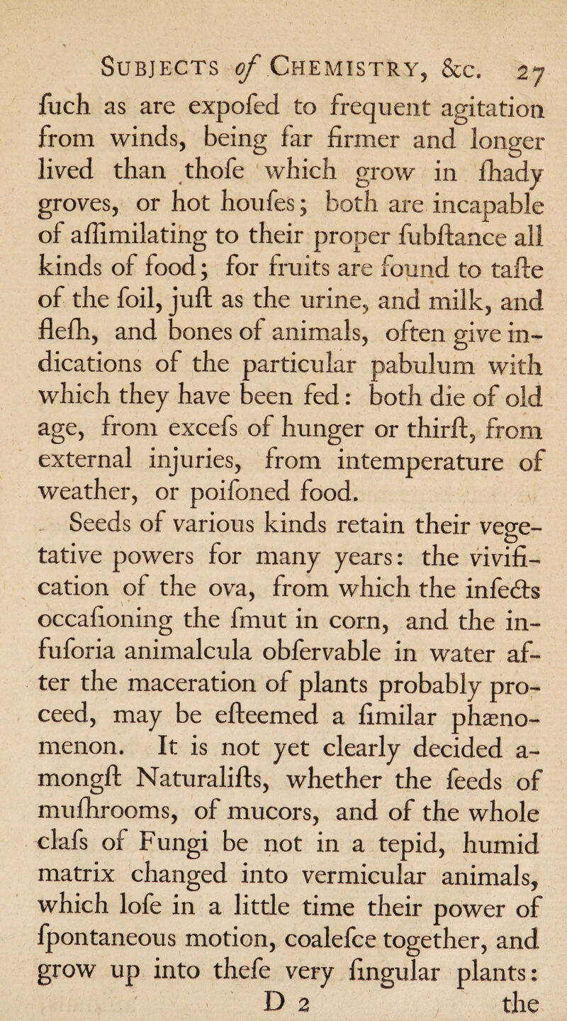 fuch as are expofed to frequent agitation from winds, being far firmer and longer lived than thofe which grow in lhady groves, or hot houfes; both are incapable of aflimilating to their proper fubftance all kinds of food; for fruits are found to tafte of the foil, juft as the urine, and milk, and flefh, and bones of animals, often give in¬ dications of the particular pabulum with which they have been fed: both die of old age, from excefs of hunger or thirft, from external injuries, from intemperature of weather, or poifoned food. Seeds of various kinds retain their vege¬ tative powers for many years: the vivifi- cation of the ova, from which the infedts occafioning the fmut in corn, and the in- fuforia animalcula obfervable in water af¬ ter the maceration of plants probably pro¬ ceed, may be efteemed a fimilar pheno¬ menon. It is not yet clearly decided a- mongft Naturalifts, whether the feeds of mulhrooms, of mucors, and of the whole clafs of Fungi be not in a tepid, humid matrix changed into vermicular animals, which lofe in a little time their power of fpontaneous motion, coalefce together, and grow up into thefe very fingular plants: D 2 the