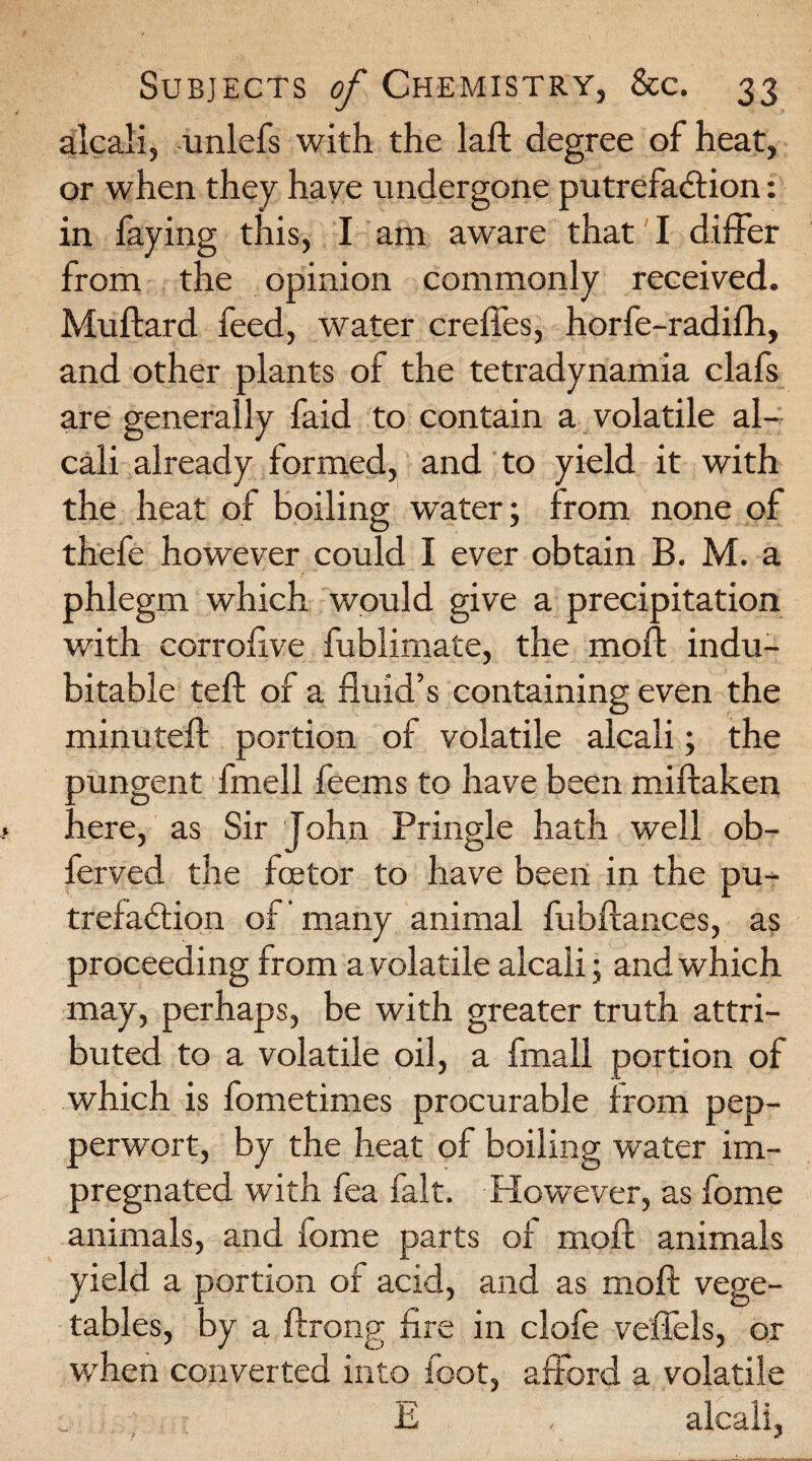 alcali, unlefs with the laft degree of heat, or when they have undergone putrefaction: in faying this, I am aware that I differ from the opinion commonly received. Muftard feed, water creffes, horfe-radifh, and other plants of the tetradynamia clafs are generally faid to contain a volatile al¬ cali already formed, and to yield it with the heat of boiling water; from none of thefe however could I ever obtain B. M. a phlegm which would give a precipitation with corroftve fublimate, the moft indu¬ bitable teft of a fluid’s containing even the minuteft portion of volatile alcali; the oungent fmell feerns to have been miftaken .lere, as Sir John Pringle hath well ob- ferved the fcetor to have been in the pu¬ trefaction of many animal fubftances, as proceeding from a volatile alcali; and which may, perhaps, be with greater truth attri¬ buted to a volatile oil, a fmall portion of which is fometimes procurable from pep- perwort, by the heat of boiling water im¬ pregnated with fea fait. However, as fome animals, and fome parts of moft animals yield a portion of acid, and as moft vege¬ tables, by a ftrong fire in clofe veffels, or when converted into foot, afford a volatile ^ E alcali,