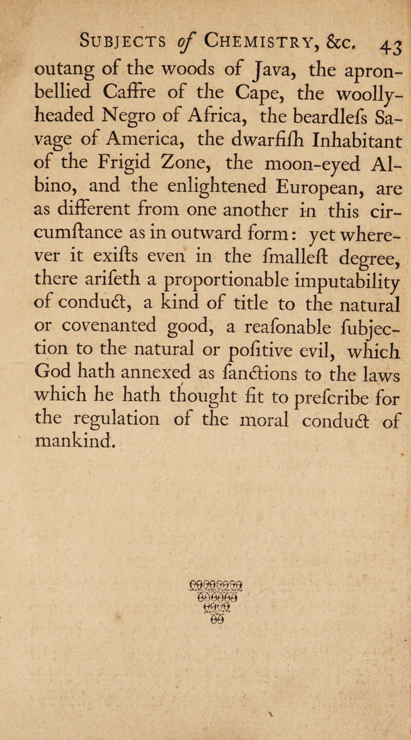 outang of the woods of Java, the apron- bellied Caffre of the Cape, the woolly¬ headed Negro of Africa, the beardlefs Sa¬ vage of America, the dwarfifh Inhabitant of the Frigid Zone, the moon-eyed Al¬ bino, and the enlightened European, are as different from one another in this cir- cumftance as in outward form: yet where¬ ver it exifts even in the fmalleft degree, there arifeth a proportionable imputability of conduct, a kind of title to the natural or covenanted good, a reafonable fubjec- tion to the natural or politive evil, which God hath annexed as fanitions to the laws which he hath thought lit to prefcribe for the regulation of the moral conduit of mankind.