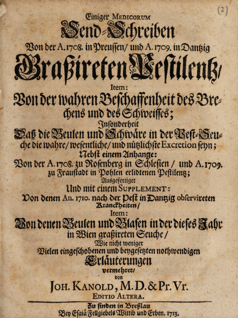 ©ttigft? Medicorum enb •“ IBott ber A.1708. tn^reuffen/ unb A. 1709. m£)att$t0 rafnrrttn Item: ftiiltu I SSott t>er ntabrcit 23cfd)(tffcnl)eit t>$ $5tP c^ctiS unt> t>fg©4jt»cijfc$; 3nfonbet'bctf ISaf fcic ® culcn in fcetUeflMSieu* d)c bte tvajjre/ftjefetttUcfye/unb nu^tc^ftcExcredon fet;n i Hebfb einemZnl)(xnge: SBon ber A. 1708. £u SKofenberg tn ©cblefim / uttb A. 1709. 311 3rauflat>t tn <pof)len evItMenen 5)cfltUng; Studgcfmiget Uttb ttttt eittcm Sufplement : X>on bcnrn An. 1710. nncb bet pefi injDAtttjifj obferviwtm T&rantftyeiten/ Item: HontwcnSIeulett unbSSStafen inktbief^^^i; tn SBteit graftreten ©cud;e/ ^Bte mcbt tvenigec $Men emflefcbobenen unt» bcpgcfc^fm nof&tvmbiam Itlflutmmgen vevmetyvet/ non Joh. Kanold , M. D. & Pr. Vr. Editio Altera. 3t»fttt&cr» ttt 23re0lau S25c9 SfaiaSeUsie&els SCBittib unb gvbctt. 1713.