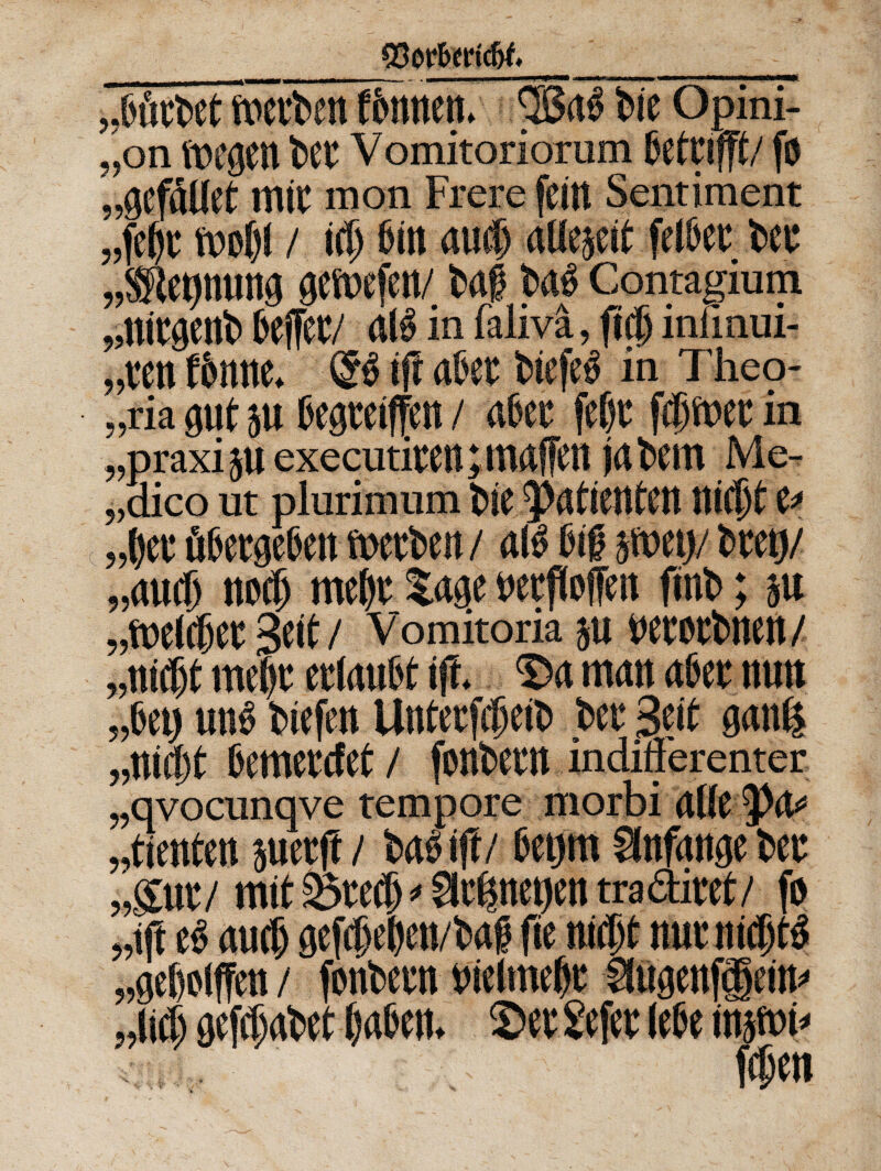 ftrcrben f&mtctt. 3Ba$ btc Opini- „on twgen ttft V omitoriorum BetC j fft/ fu „gcfdUct mtc mon Frere fettt Sentiment / id) 6itt mi) aUejcit fet&cc tec „®epmwg geftxfett/tafj t>4 Contagium „nicgent> 6e(fcc/ Cd$ in faliva, ficf) infinui- MenW. & ift akc twfed in Theo- „ria gut 511 Cegmffeit / 4cc fefjt fdiftw in „praxi JU executitCltptMffCtt jdbem Me- „dico ut plurimum t>ie ltid)t u „t)cr u['ttgeX'cit ftjccben / ais Ctfj jfoctj/ troy „aucp nod) mc(«: Sage wtffoffcit fini»; ju 3cit / Vomitoria }U WtCtblKlt/ „mdit mcw etlrtuFt ift mmt fl6er nutt „6ci) und fcicfcn Untecfdpeit» t>cc Scit g<ttd$ „ttii)t fiemctctct / fontem indifferenter „qvocunqve „tienten juctft / ift/ 6etjm §fnf<tnge tw „gut/ mit 2>tcd) * gitfjnetfcn tra&ittf/ fo „ift tv aud) gefd)e»en/i>4 fic nict)t nuntidjtS „gcf)o(ffctt / fontem »ielmef)t Sfugenf§ein» „li(6 gefdjatet Ifgfcen. 2>et Sefet lete injici*