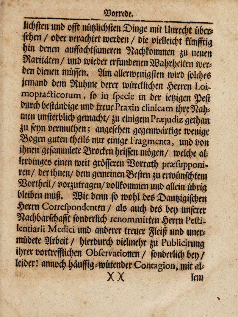 ___ gtorreta Wttnunb offin&Wtifkn&mt mtUmcfyt uber* nm / ober matyut toerben / bte oteadcbt funfffia ptn benen auffacjrtfameren 9M;fommen neuen vlmtdtm/ unb toteber erfunbenen Saf;d;dfen toer* ben bienen mttjfen* $(m aflertoent$fien toirb folcfjeO jemanb bcm SKuftme bercr tt>tircfUd>cn Jperren Loi- mopradicorum, fo in fpecie m ber k$igm ^>efl burcp beftanbtae unb treuePraxin clinicam tyre^alj* mm unfterbltd) gemant/ $u dn^em Pnejudiz gcfyan £ wrmutben i angefeben ^entodrftae tvent^e ^5ogcn $Uten d)etlO niu* etntge Fragmenta, unb oon t{>nm gefammlete ^rocfen bdffen mbgm/ mld)c ab Icrbtnge^ dnen toetf grbfferen 33orrad> pwefupponi- ren/ bertynen/ bern semdnen^eften £u cmtinfytm 5Sor tfytil/ oo^utraaen/ooOTommen unb alldn ttbdg bldben mug* SBte bmn fo too(>f beo ©an^tfcbm #wrn Correfpondenten / alb aucb beb bet> unferer ^acbbarfcfwfft fonberltdj renommiden $errn Pefti- lentiarii Medici unb anberer freuer gletg unb uner# mubete tyxbat / btetburd) otdmebr $u Pubiidrund itya oorfreffitcben Obfervationen / fonberttcb bet) / Jeiber 1 annocjt bdufft^toittenber Contagion, mit ab
