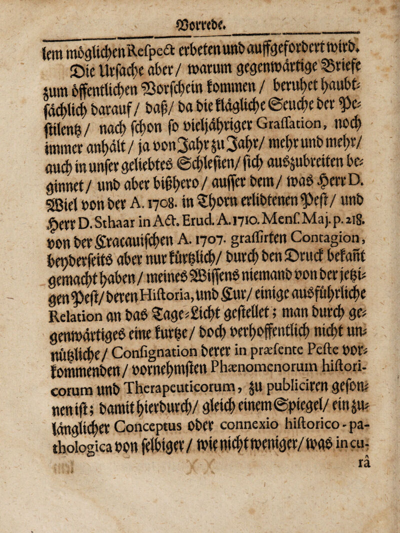 Cttonw ___ n --.. \m mb##enRefped etbeten unb auffeefotbett mitb* £ne iltfa#c abet/ toatum gegenmdttige Sttefe ^uttt bffentli#en ISotfdjein fotntnen / betufyet ^anbfc fa#Ud> batauf/ bag / ba bte ftf0li#e @eud;e Det* $>c* «iten^/ nac^ f^on fo w Graffation, no# immer anf)dtt/ ja t>o«34*$u3$t/ mef>tunbmef)t/ au#inunfet0ettebte$ @#lefien/ft# au^ukcifen bc* $innet/ unb abet btj#eto/ aujfet bctti/ toab |>wD. mk\ $>on bet A. 1708. fn Zfym etltbtenen$>eft/ unb D. Sthaar in Ad, Erud. A. 1710. MenC Maj. p. 218. uon berltacauif#en A. 1707. graffirtm Contagion, benbetfeits abet nut tmW but# ben JDrud befant mmad)t fyabtnf meineb SBi ffcn$ memanb non bcr f e$t* gm i eft/ betenHiftoria, unb £ut/ emt^e au$fuf>rii#e Relation an bab $a0e*£i#t ^ftellef; man but# $c> gmmdrt w$ cine furfce/ bod) uetf>offentlt# ni #t um / Confignation betet in praefente Pefte OOt* fommenben / uotnefjmften Phaenomenorum hiftori- eorum unb Therapeuticorum, p publiciten 0efom nentft; bamit^tetbutd)/ gleicf) emem@pteget/ rin$u idnglt#et Conceptus Obet connexio hiftorico - pa¬ thologica oon felbtaet/ m md?t mnim/ incu- 'V # \\