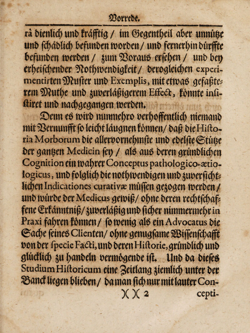 3 ra btenltcf) unb frajffta / tm ©eaenff>etl akt unnuge unb fd;dbltcf) befunbenmorben/ unb fernerfnn burffte befunben merben / $um 33oraub erfefyen / unb U\) tftofymcnbtafett/ beroaietc^en expcri- mentirtm^ftufter unb Exemplis, nutettuas aefapte^ rem 3ftutf>e unb ^uberldjngerem Effeta, fbnnte infi- ftiret unb nad^an^en merbem 5Denn eb n>trb nunmef>ro berfjoffentltdj ntemanb mtt33emunfft fo leic^tlau^nm fbnnen/ baf? bteHifto- ria Morborum bte anerbornef?mjfe unb ebelfte€5tuf$e ber aan$en Medicin fer> / alb aub bcren artmbUcfjen Cognition etn inalter Conceptus pathologico-astio- logicus, unb folgltd) bte nofymenbtaen unb £uberftc()fc lichen indicationes curativae muffen ae^ogen merben / unbmurbe ber Medicus genrif?/ of>ne beven redjffcDaf* fene £rfdnntntfj/ suuerldfna unb ftcfrer ntmmermef)t in Praxi fafyren fonnen/ fomenta afe etn Advocatus bte ®a$e fetneb Clienten/ o^ne £enuafame^tj[enf$afff bonber fpecie Fa<ai,unb berenHiftorie^nmbltc^ unb glucfUdj) $u f;anbeln bermbgenbe tfi Unb ba btefe$ Studium Hiftoricum eme 3eitfana Stemltcty unfer ber 33ancf itegen bfteben / ba man ftcj) nur m\t lauter Con- X X 2 cepti-