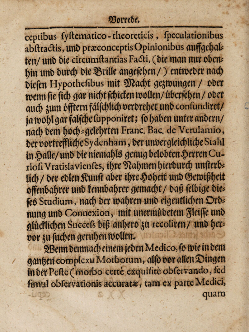 ceptibus fy dematico - theoredcis, fpeculationibus abdra&is, unb praeconceptis Opinionibus ten/ Uttb bte circumdandas Fadd, (bte tnatt nur obem i)in unb burcb bte Grille angefe^cn /) entmeber nacb biefert Hypothefibus mit 9ftacbt sepunsen / ober toenn fte ftcb qar nicbt fcbtcfen tooden/ uberfeben / ober aueb $um dfftern faifcp*| uerbrebet unb confundiret/ |a toobi $ar falfcbe fupponiret; fo buben unter anber n/ nacb bem bocb^ckbffcn Franc. Bac, de Verulamio, ber OOrtrejfUebe Sydenham, bCt unOergktcbltcbe Stahl infode/unb bte ntemap genus belobfen£erren Cu- riofiVratisIavienfes, \tyt tftabmen bterburcb unfterb* ftcb / ber eblen^unfl aber tbre#obett unb ®etot$>dt effenbabrer unb fennbabrer gemant/ bap feibtge bte# feS Studium, nacb ber toabren unb eigentttcben Drb* nung unb Connexion, mtf unermubetem 8ktfle unb gluefltcben Succefs b$ anberop recoliren/ unb ber* nor $u fudben gerubentooflem g&enn bemnad) etnem jeben Medico, fo tote in bem ganisert complexu Morborum, alfo oor aflenJDingfn in ber Pede (morbo certe exquidte obfervando, fed fimul obfervationis accurata;, tam ex parte Medici,