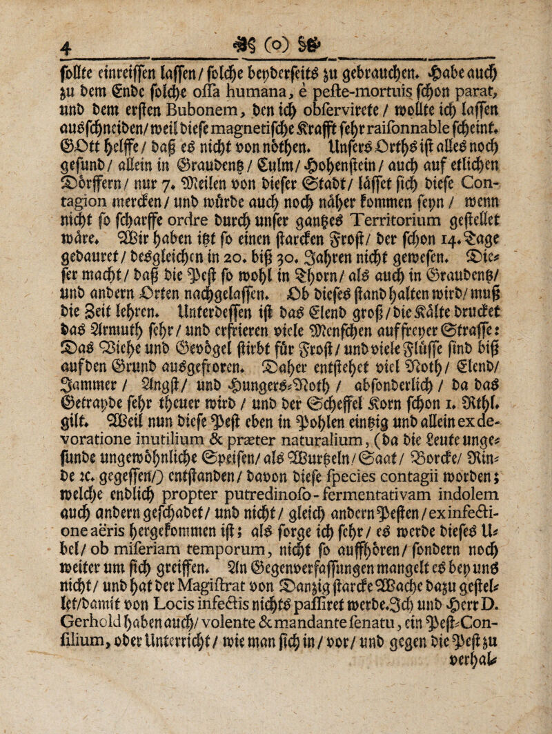4_33 Co) ~ fbOfe einrctffen laffen/fotd^e bepberfetfd £« gebraudjen, «tabe aud) ju betit €nbe folc^e ofla humana, e pefte-mortuis fcpon parat, «nb betit erften Bubonem, beti obfervirefe / molite id) laffett atmfdjtteibett/ttml biefe magnetifcpe &rafft fe^trailonnable fd^etnf* ©£>tt frelffe/ bap ed niti&t »on nbt&en. Unferd£>rt(>dip«l!ednocf) gefunb/ allein in @rauben&/ €«lm/ «tofyenpein / a«d) auf etlidjen £)6rffern/ ttur 7. tDJeilen »on biefer (Stabf/ Idffet ftep biefe Con- tagion merdfen / «nb toflrbe aucf) nocl) ndfyer fomtnen fepn / menn «id)t fo fd)arffe ordre barci) «ttfer ganged Territorium gepellet wdre, *2Bir (jaben i$t fo einen parcfen Srop/ ber fdjon i4«?:age gebauref / bedgleicpm in 20. bip 30.3af)ren nicpt geroefen. ®ie* fer macpt/ bap bie ^ep fo mol)l in §()orn/ ald a«cf) in ©raubeno/ «nb anbern £>rten nac^gelajfen. £>b biefed panb palfen wirb/ mup bie Seit lefyren. Unferbeflen ip bad 61enb grop/bie £d(te bractet bad Slrmutl) fel)r/«nb erfrieren oiefe $ftenfepen auffrct)er@traffe: £>ad ‘jBtc^e «nb ©eobgel pirbt ffir grop/ unbmelegltiffe ftnb bip «ufben ©runb audgefrotm ©afyer enffie^ct oiel iftotl)/ €lenb/ Samnter / SingP/ «nb «tangerd^Sftotb / abfonberlicb / ba bad ©etrapbe fe^r t()e«er roirb / «nb ber ©epeffel £orn feljoti 1. Slt^l» gilt SGBeil n«n biefe $»ep eben in ^ol)len eintng «nb allein ex de¬ voratione inutilium & praeter naturalium, (ba bie £e«fe«nge« funbe «ngemb^nli^e ©peifen/ alo i2B«rpeln/@aat/ iSorcfe/ 9tin* be ic. gegeffen/) entpanben / baoon biefe fpecies contagii toorbenj roelcpe enblidj propter putredinolb- fermentativam indolem ««$ anbern gefdjabet/ «nb nicpt/ gleicl) anbern ^epen / ex infecti¬ one aeris pergefommen ip; ald forge ici) fef)r/ ed merbe biefed U* bel/ ob miferiam temporum, nicpt fo auffi)6ren/ fonbern nocl) meifer «m pcl) greiffen. Sin ©egenoerfaffitngen mangelt ed bep «nd nicbt / «nb f)at ber Magiftrat oon ©anjig parcfe SBacpe baju gepeh let/bamit oon Locis infectis nic^fO paffiref t»erbe.3d) «nb «t err D. Gerhold babena«d|/ volente & mandante fenatu, cin ^>ep#Con- filium, ober Unterrid^f / tuie tnan fid) in / nor/«nb gegen bie ^ep ya mtyaU