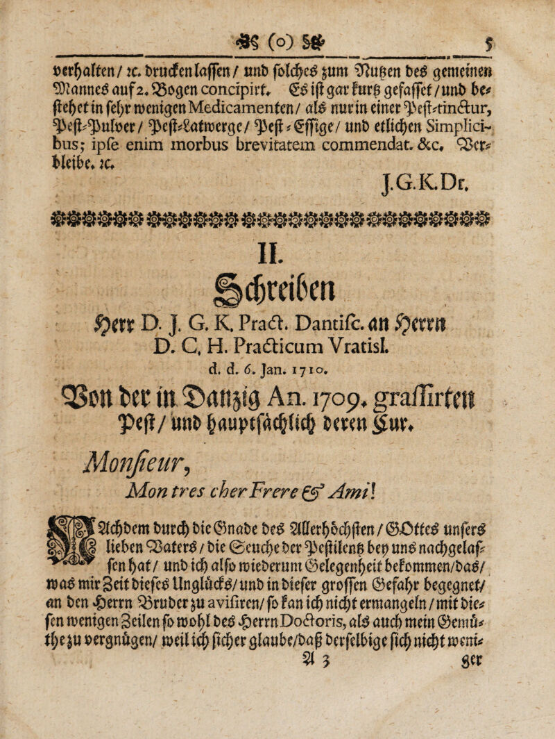 . _m (q) s»_$ uerftaltm/tc. brucfenlnffen/ unb folcbed jum Sftu^en bed gememe» 9)i«nncd auf2.95ogen concipirf» <£$ ifigat' htr£ gefaffef/imi> bt* fteljet in fef>r menigen Medicamenten / «Id nue in etrter ^ejtmn&ur, ^efi^ufoer / ^e|i4!afroerge/ $5ejl * €f[ige/ unb efltcfyen Simplici¬ bus; ip(e enim morbus brevitatem commendat. &c, Qkr* bleik. tc. lG.K.Dr, $)ttt D. J. G. K. Pradt. Dantifc. <JH D. C, H. Pradticum VratisL d. d. 6* Jan. 1710, QSctt tCi* ttt ©afip$ An. 1709* grailirfeil p*|f / unb &aupt mm Monfieur? - Mon tres cherFrere Q? Ami\ Mjf|^2Idf)bem burd)bie©n«be bed Sifferbo^jlcn unferd Ipy^ Uebcn 98ater^ / bie @eud)e ber ^e(iUen$ bep und n«cf)gel«fc fenf>at/ unb tdj alfb rcieberunt ©elegenfjeit befotnmen/bad/ n>«d ntir geit btefcd UnglMd/ unb in btefer groffen @efaf>r btgegnet/ «n ben «£>errn Q5rubctjuavifiten/fofanicbmcbfemange(n/mitbie# fen menigen gcilen fo roo^t bed #errn Doloris, «Id «ud> mein ©tntfi# tift $u uergn&gen/ rueil id) ftdjer glaube/b«fj btrfelbigc (1$ nid)t mnu 21 $ ger