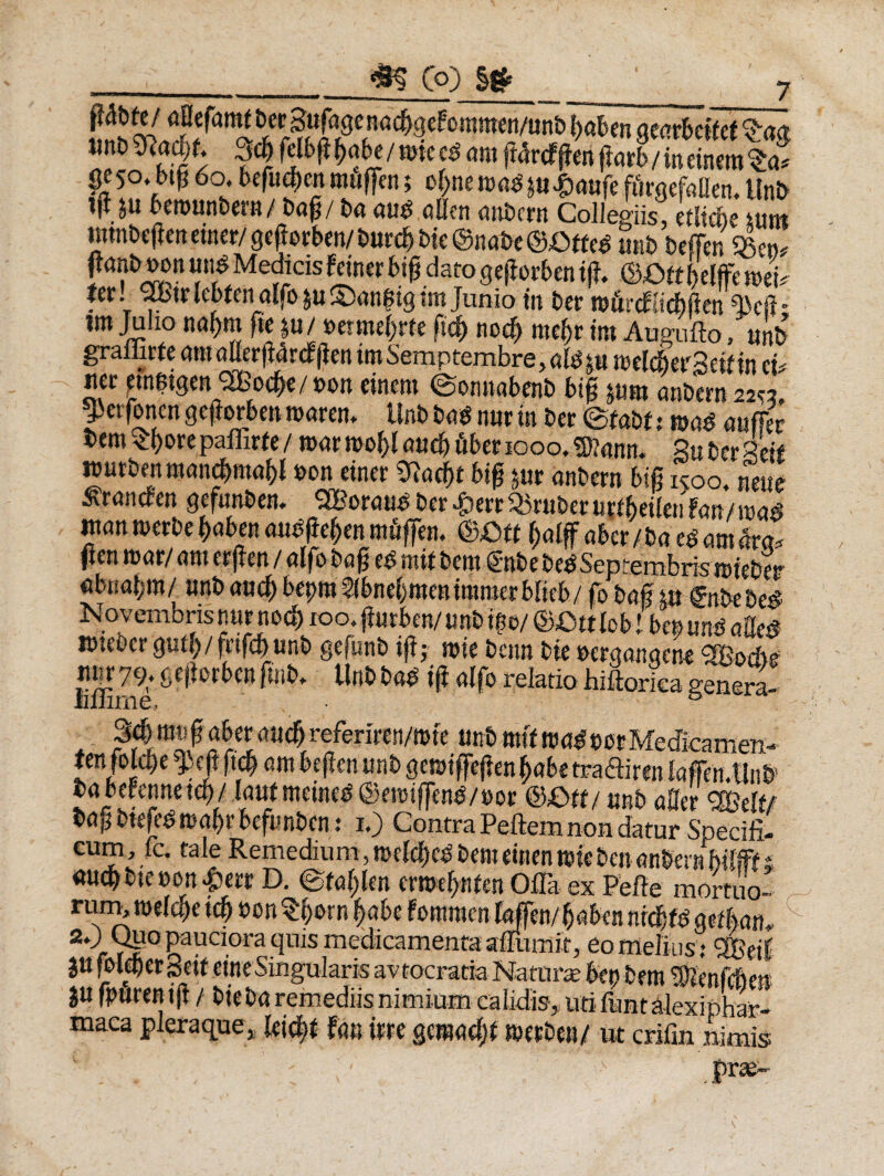 Co) ibi 'mj— ■ i n ir—0 tint> %la&)t ,jcg felbg gabe / tute cd ani gdrcfgen garb / in einetn %a* gc50. btg 60. begicgen muffen; ogneroadpt^aufe fiirgefallen. Unb ijt ju berounbeni/ bag/ ba au$ allcn anbctn Collegiis, etlidie itint uttnbcgcn «ner/ gegorben/ burcb bic ©nabe ©Otte* unb befen4>eru fanb wn m Medicis Feiner big dato gegorben tg. ©.Ott f>elffe mu ter. 2Btr lebten alfb $u,^an$tgtm Junio in ber tuihcfiichgen im Julio nagm fit ju/betmegrte fid) nocg raegr im Augufto/unb graffirfe amotterg4rcFgen imSemptembre, .«te tu ivelcherScitin eu ner ctn$tgcn SOBocge/uon citum ©onnabcnb big &um anbern 22« gjerfonen gegorben marem Unb bag nur in ber ©fabf : m$ mfler bem^gorepaflxrfe/ ®ar rnogl and) uber 1000.5)?anm Suber «eif nmtbenmancgmagl »on einer 91acgt big pr anbern big 1500, neue St&ncrcn Qcfun&ciu SBorcui^ bet *£)tit Q5rut)ct Uftbtilcu fatt/ n)$ft mn merbe gaben aubgegen mfigem mtt gatf aber/baegamlra* pentDar/ rtmer|ien/aIfo&a§e^mit fcem Snt>et>e£ Septembris iDte&er abnagra/ unb and) bcpm flbnegmenimroerblieb/ fo bag m €nbtbe# Novembris nur md) xoo. gurben/ unb t$o/ &£nt lobi bepuns aUc$ wteocrgutg/frtfcgunb gefunb ig; wie benn Ue berganaene <3Bod)f nur79. gegorben ftnb* Unb bab ig alfo relatio hiftorica genera- 3dj mv g aber aueg referiren/rote unb m(t wad m Medicamen- £enfold>e ^eg geg em btgen unb gemiffegen gabe tra&iren Irtffen.Unb’ brtbcfennetcb/ Inuf meined ©nmfjenb/uor mtt/ unb afler 3Be!t/ bng btefeg magr bcfunbcn: x.) Contra Peftem non datur Specifi¬ cum , fc. tale Remedium,mekgcdbemeinenmicbenanbern fSMt& micgbieuon £err D. ©taglen crmegnfen Offa es Pelle mortuo- rum* welcge icg uon $gorn gabt Fomracn lagen/gnbcn nrcgfb aetban, 2© ot10 pauciora quis medicamenta affumit, eo melius: %>if ju foleber Scit eine Singularis avtocratia Naturae btn bcm S&nfcftft* ju fpurcn tg f bic bn remediis nimium calidis^ uti liintalexiphar- maca pleraque, Icicgt Fan ture gcrandjt mcrbcti/ ut crifin nimis : . . - / : ;' - '.P*V-