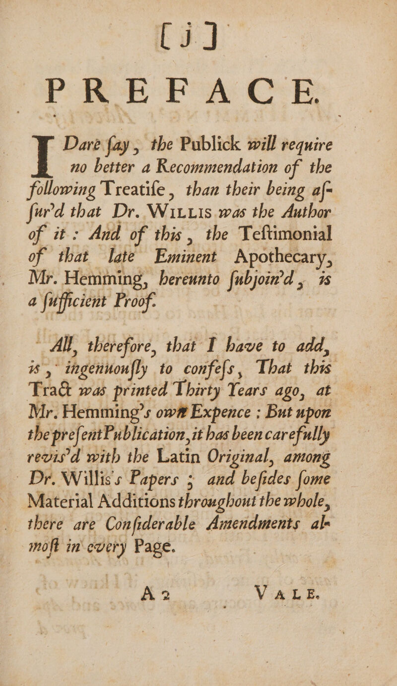 Ci] PPE EA OR Dare fay, the Publick will require no better a Recommendation of the following Treatife , than their being af- fur'd that Dr. Wit.is was the Author of it: And of this, the Teftimonial of that late Eminent Apothecary, Mr. Hemming, hereunto fubjoin'd , 7s a fuofficient Proof. ~ AIl, therefore, that I have to add, #s,° ingennoufly to confels, That this Tract was printed Thirty Tears ago, at Mr. Hemming’s ow# Expence ; But upon the prefentPublication, it has been carefully revis'd with the Latin Original, among Dr. Willis's Papers 5 and befides [ome Material Additions throughout the whole, there are Confiderable Amendments al- moft in every Page. A2 VALE,