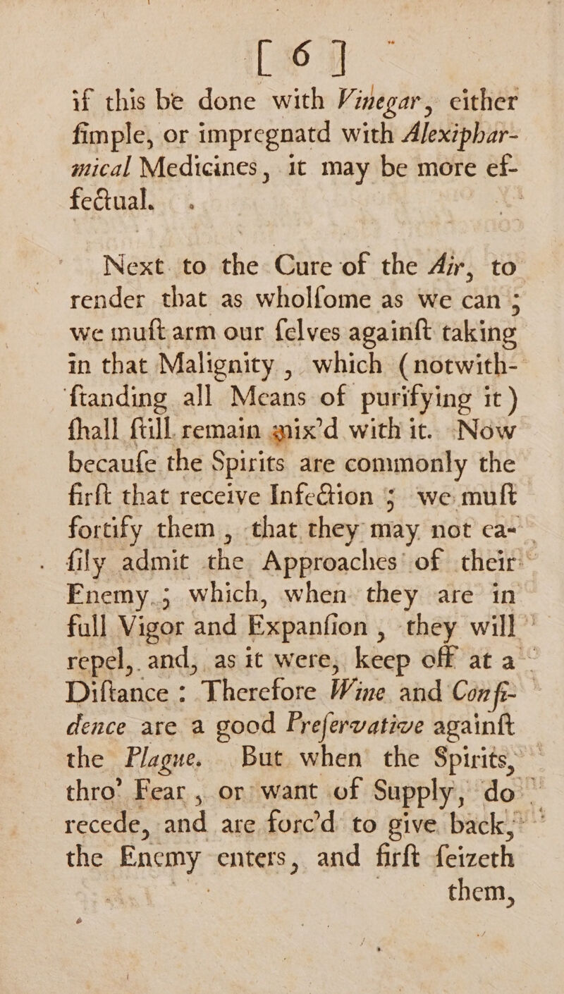 if this be done with Vinegar, cither fimple, or impregnatd with Alexiphar- mical Medicines, 1t may be more ef- feual. Next. to the Cure of the Air, to render that as wholfome as we can ; we inuft arm our {elves again{t taking in that Malignity , which (notwith- ftanding all Means of purifying it) fhall fill. remain gnix’d with it. Now becaufe the Spirits are commonly the firft that receive Infection 5; we muft fortify them , that they may not ca-_ . fily admit the Approaches’ of their Enemy.; which, when they are in full Vigor and Expanfion , they will ’ repel, and, as it were, keep off at a~ Diftance : Therefore Wine and Con fi- | dence are a good Frefervative againft the Plague. But when’ the Spirits, thro’ Fear , or want of Supply, do | recede, and are forc’d to give back,” the Enemy enters, and firft feizeth | them,