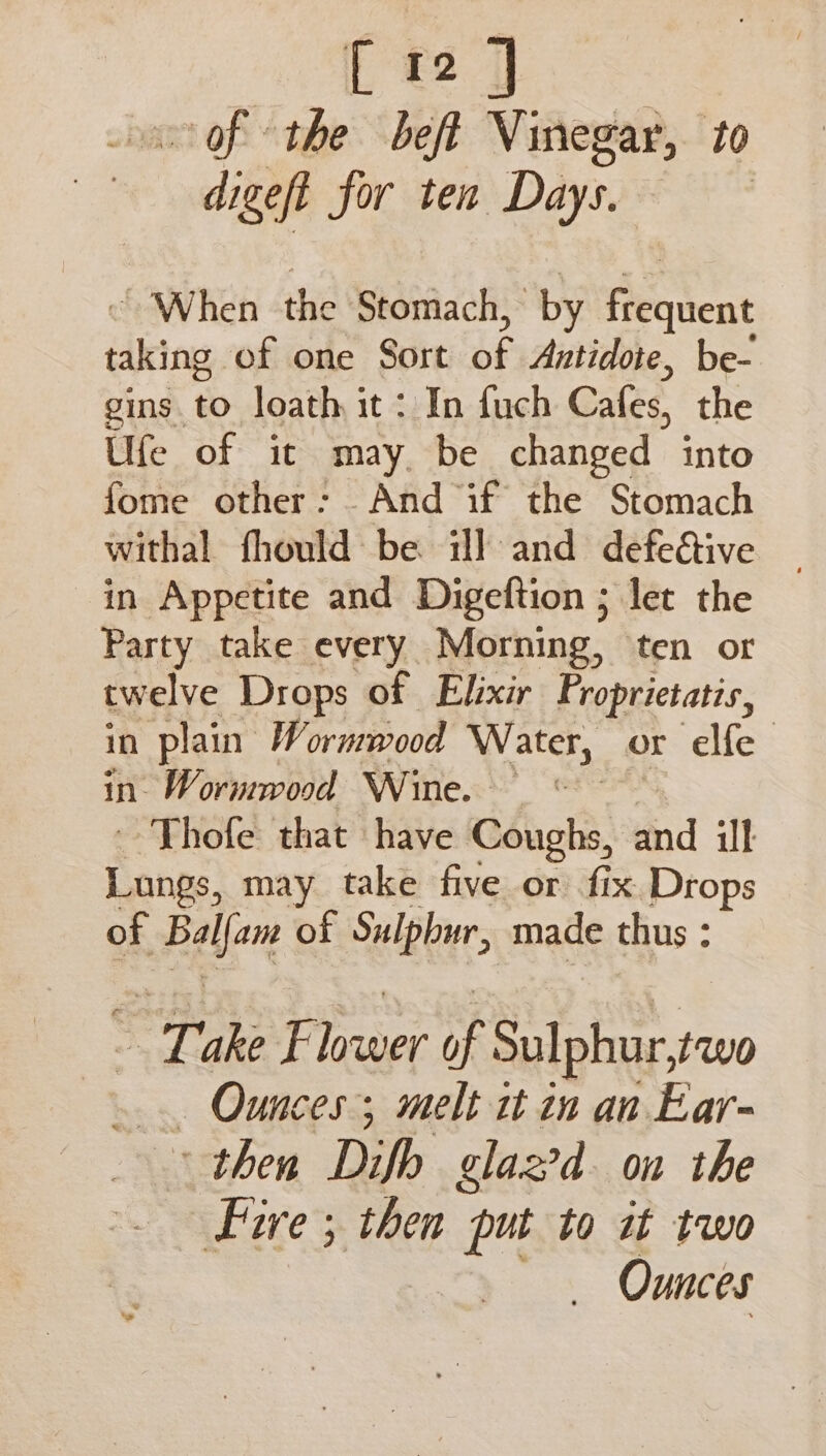 mop: He, beft Vinegar, to er for ten Days. “When the Stomach, by frequent tiktng of one Sort Ak Antidote, be- gins to loath it: In fuch Cafes, the Ufe of it may, be changed into fome other: And if the Stomach withal fhould be il and defective in Appetite and Digeftion ; let the Party take every Morning, ten or twelve Drops of Elixir Proprictatis, in plain Wormwood Water, or elfe in. Wormwood Wine. © ' Thofe that have Coughs, ind ill Lungs, may take five or fix Drops of Balen of Sulphur, made thus : : so je ice of ee een _ Ounces; melt it in an Ear- then Difb glaz?d on the Five ; then put to it two _ Ounces