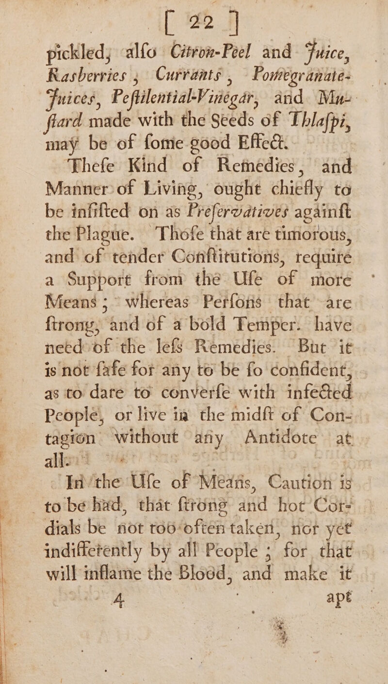 [22] pickled alto. Citron-Peel and Fuice, Rasberries ; Currants , Portegranate- fiard made with the Seeds of Thlafpi, may be of fome good Effect. Thefe Kind of Retnedies , and Manner of Living, ought chiefly to be inh fted on as Prefervatives againft the Plague. -Thofe that are timorous, and of tender Conftitutions, require z Support from the Ufe of more Means ;° whereas Perfons that are firony, “hid of a bold Temper. have need of the le&amp; Remedies. But it is not fafe for any to be fo confident, qs to dare to converfe with infeacd | People, or live ia the midft of Con- ane without any Antidote at aligid Ne | hb ‘the: Ute of Meats, Cautiot 18 to be had, that ftrone aK hot: Cor | dials be fot to6: fn feet taken, not yet indifferently by all People ; for that will mflame the Blodd, and make it aa = eae apt