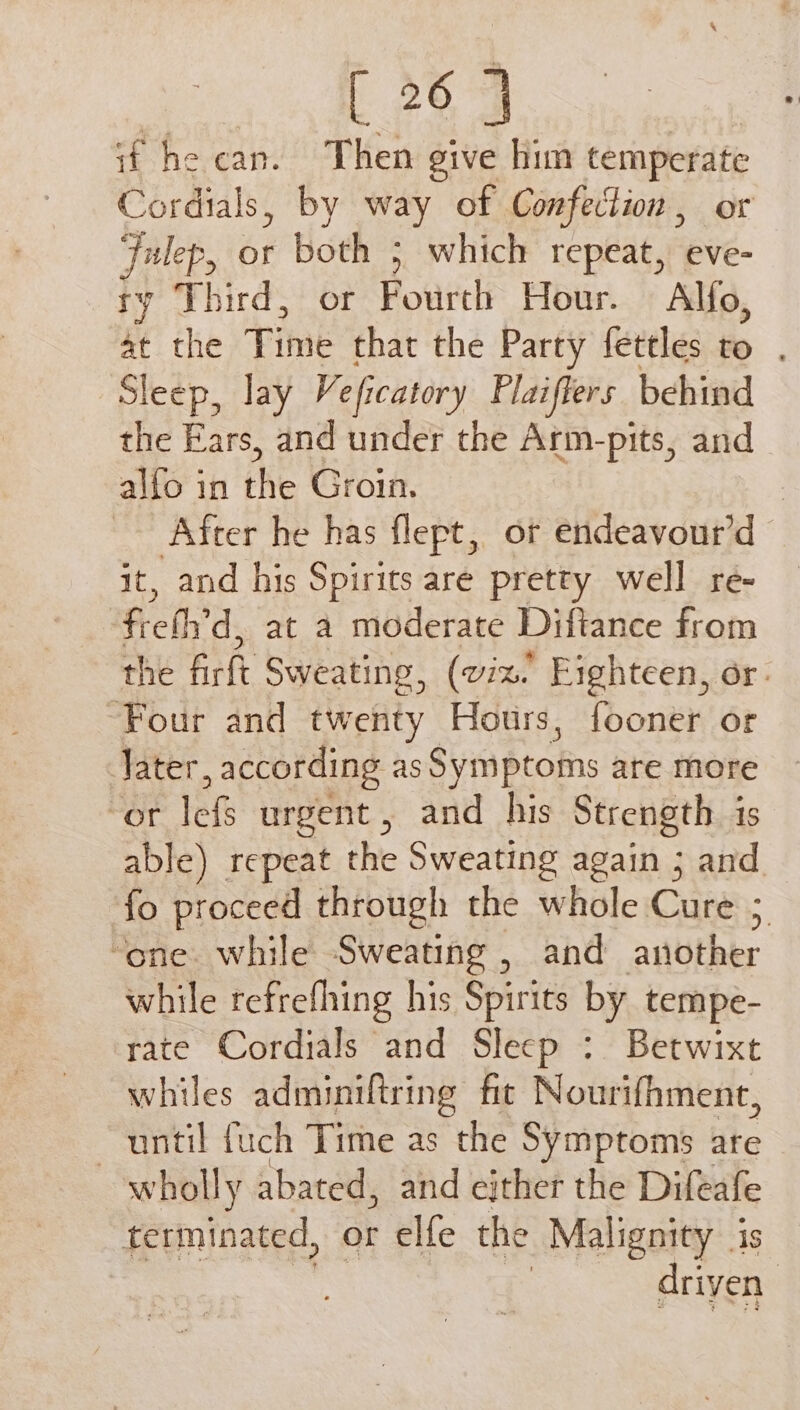 if he can. Then give him temperate Cordials, by way of Confection , or Julep, or both ; which repeat, eve- ry Third, or Fourth Hour. Alfo, se the Time that the Party fettles to . Sleep, lay Veficatory Plaiflers behind the Ears, and under the Arm-pits, and alfo in the Groin. | Afcer he has flept, or endeavour’d it, and his Spirits are pretty well re- frefh’d, at a moderate Diftance from the firft Sweating, (viz. Fighteen, or. “Four and twenty Hours, fooner or Jater , according as Symptoms are more rane urgent , and his Strength is able) repeat the Sweating again ; and. fo proceed through the whole Cure ; “one. while Sweating , and antother while refrefhing his Spirits by tempe- rate Cordials and Sleep : Betwixt whiles adminiftring fit Nourifhment, until {uch Time as the Symptoms are wholly abated, and either the Difeafe terminated, or elfe the Malignity is driven |