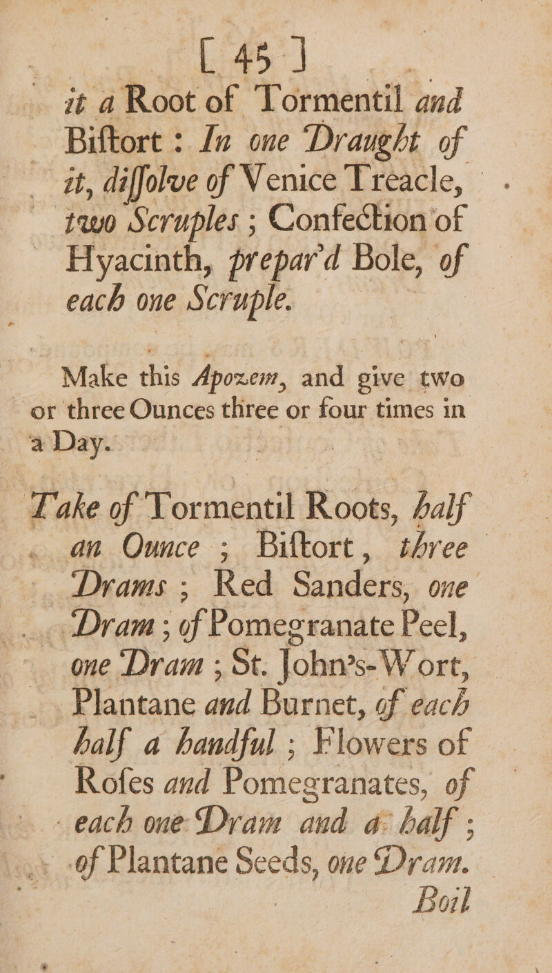 15) at a Root of Tormentil aud Biftort : In one Draught of it, diffolve of Venice Treacle, two Scruples ; Confection of Hyacinth, prepard Bole, of each one ve Scruple. | Make this Apoxem, and give two or three Ounces three or four times in a Day. oy ake of Tormentil Roots, Aalf an Ounce ; Biltort, three —Drams ; Red Sinders one ‘Dram; if Pomegranate Peel, one Dram ; ‘St. John’s- W ort, Plantane aa Burnet, of we, half a handful ; Flowers of Rofes and Pomegranates, of each one Dram and a balf ; .. -of Plantane Sod one Dram. Bail