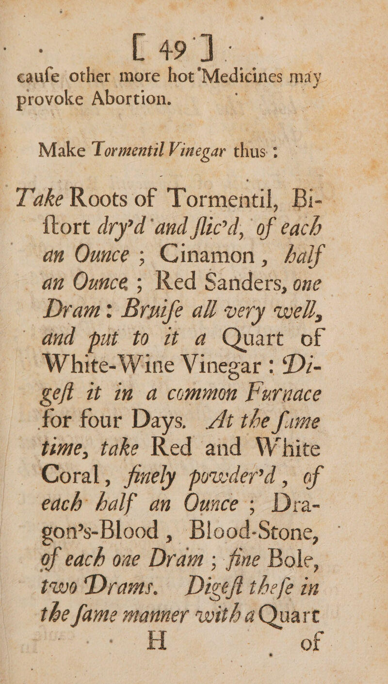 [ 49]. caufe other more hot Medicines may provoke Abortion. Make Tormentil Vinegar thus : Take Roots of Tormentil, Bi- | {tort dryd ‘and flicd, of each an Ounce ; Cinamon, half an Ounce; Ked SS nders: one Dram: Bruife all very well, and put to it a Quart of ~ White-Wine Vinegar : Di- geft it in a common Pisin for four Days. At the fume time, take Red and White Coral, fmely powderd, of each half an Ounce; Dra- gon’s-Blood , Blood-Stone, of each one Dram ; fine Bole, two Drams. Dicef thefe in the pe manner with a Quart ) of.