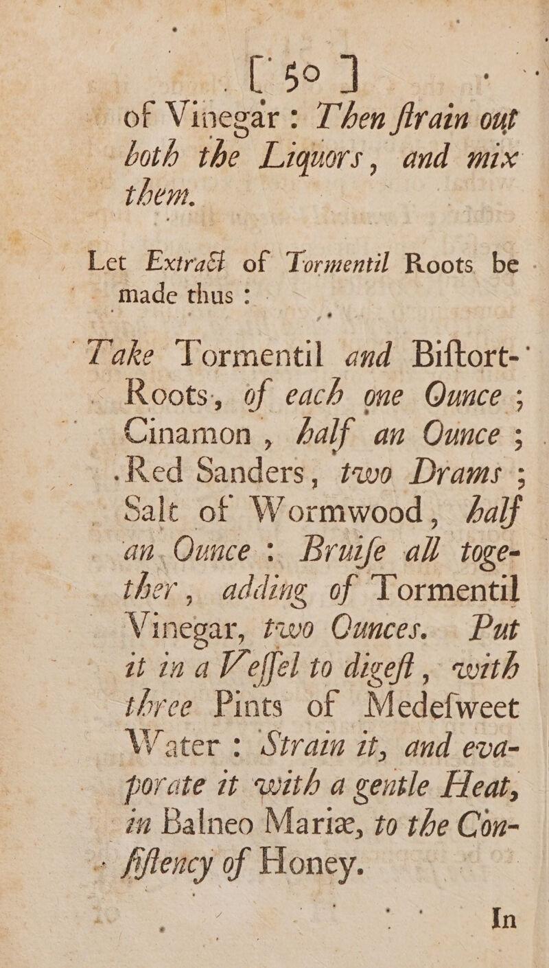 [ 50] of Vieliies Then Sirain out both the Liquors, and mix them. , ae made thus * Take vine and Biftort-’ Roots, of each one Qunce ; ED agroM , half an Ounce ; .Red Baaderdt two Drams ; Salt of Worttiwtod; half an. Ounce :. Bruife all toge= ther , adding of Tormentil Vinegar, two Ounces. Put it ina Veffel to digeft, with three Pints of Medefweet Water : Strain it, and eva- porate tt with a gentle Heat, in Balneo Marie, to the Con- a per of fas ae In