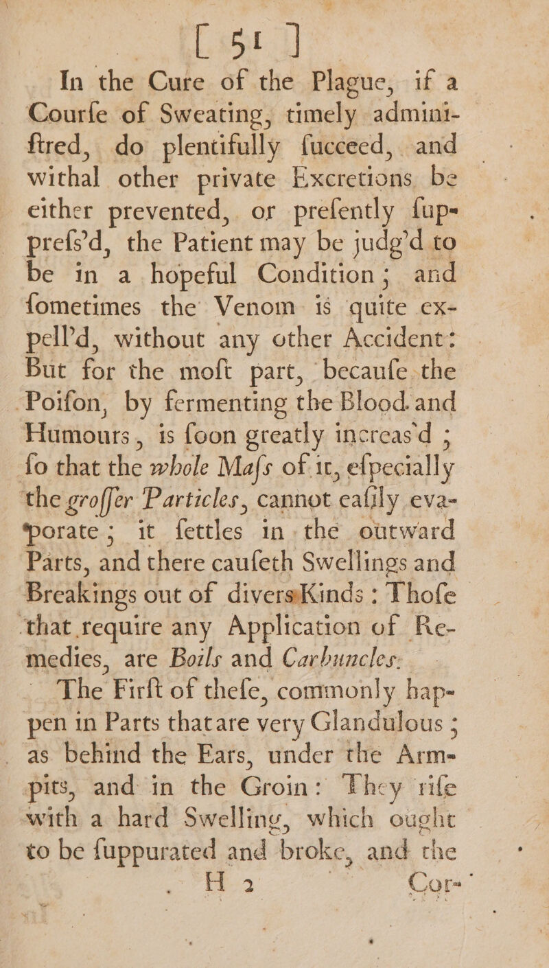 ee In the Cure of the Plague, if a Courfe of Sweating, timely admini- fired, do plentifully fucceed, and withal other private Excretions be either prevented, or prefently fup- _ prefs’d, the Patient may be judg’d to be in a_ hopeful Condition ; and fometimes the Venom is quite ex- pel?'d, without any other Accident: But for the moft part, ‘becaufe the Poifon, by fermenting the Blood. and Humours , is foon greatly increas‘d ; fo that the whole Mafs of it , efpecially the groffer Particles, cannot +: ly eva- porate ; it fettles in. the outward Parts, rey there caufeth Swellings and Breakings out of diversKinds : That ‘that require any Application of Re- medies, are Boils and Carbuncles, The Firlt of thefe, commonly hap- pen in Parts thatare very Glandulous ; _ as behind the Ears, under the has pits, and in the Risin? They rite with a hard Swelling, which ought to be fuppurated and broke, and the | H 2 Cor-