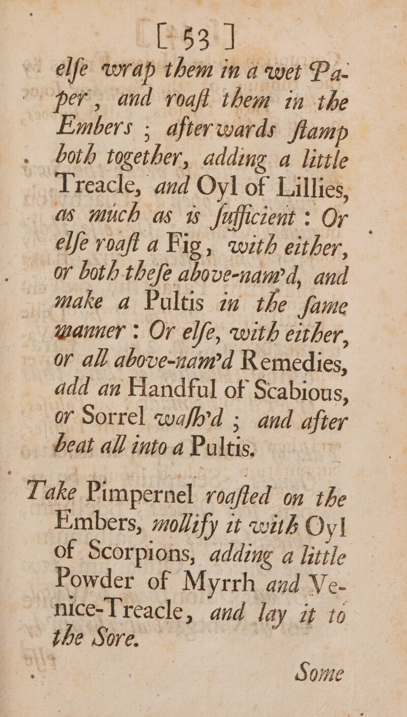 [53 J ele wrap them ina wet Pa. per, and voaft them in the Embers ; afterwards flamp . both together, adding a little Treacle, and Oyl of Lillies, as much as % fofficient : Or ele roaft a Fig, with either, _ or both thefe above-nanr d, and make a Pultis a the fame manner : Or elfe, with either, or all above-nam’d Remedies, or Sorrel wafh’d ; and after beat all into a Pultis, Take Pimpernel roafled on the Embers, mollify it with Oy! of Scorpions, adding a little Powder of Myrrh and Ve- nice-Treacle, and lay it to ~ the Sore. — aos | Some