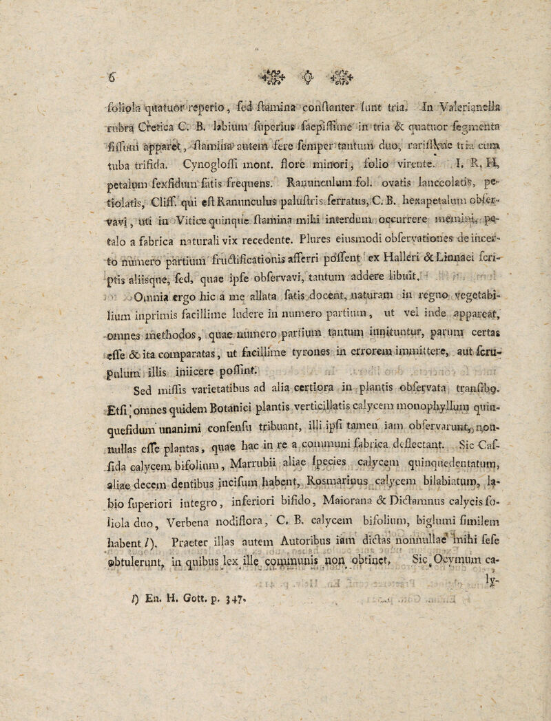 rubra Cretica C. B. tabium fuperius faepifiune in tria & quatuor fegmehta fiiTimi apparefo damina'autem fere feniper tantum duo, rariflkme tria cum tuba trifida. Cynogloffi mont. flore minori, folio virente. I» R? H, petalum fexfidmn fatis frequens. Ranunculum fol. ovatis ianceoktis, pe- tiolatis, CliCqui eft Ranunculus paluflris ferratus, C. B. hexapetalum obier« vavi, uti in Vitice quinque flamina milii interdum occurrere memini, pe¬ talo a fabrica naturali vix recedente. Plures eiusmodi obfervatioties de incer¬ to numero partium'frudificationis afferri pdffent ex Halleri &Lmnaei feri- ptis aliisque, fed, quae ipfe obfervavi,'tantum addere libuit. Omnia ergo hic a me allata fatis docent, naturam in regno vegetabfo liurn inprimis facillime ludere in numero partium, ut vel inde appareat, ©annes methodos, quae numero partium tantum innituntur, paiuni certas dfe & ita comparatas, ut facillime tyrones in errorem immittere, aut fcru- pillum illis iniicere poflint. Sed miliis varietatibus ad alia certiora in plantis obfervata tranfibg. Etfi' omnes quidem Botanici plantis vertieillatis calycem monophyllum quin* quefldum unanimi confenili tribuant, illi ipfi tamen iam obfervarunt,non¬ nullas e fle plantas, quae hac in rea communi fabrica deflectant. Sic Caf- fida calycem hifolium, Marrubii aliae fpecies calycem quinquedentatum, aliae decem dentibus incifum habent, Rosmarinus calycem bilabiatum, la¬ bio fuperiori integro, inferiori bifido, Maiorana <5c Didlamnus calycis fo¬ liola duo, Verbena nodiflora, C. B. calycem bifolium, biglumi fimilem habent/). Praeter illas autem Autoribus iam didas nonnullae mihi fefe obtulerunt, in quibus lex ille coipmunis uoa obtinet, Sic g i nium ca