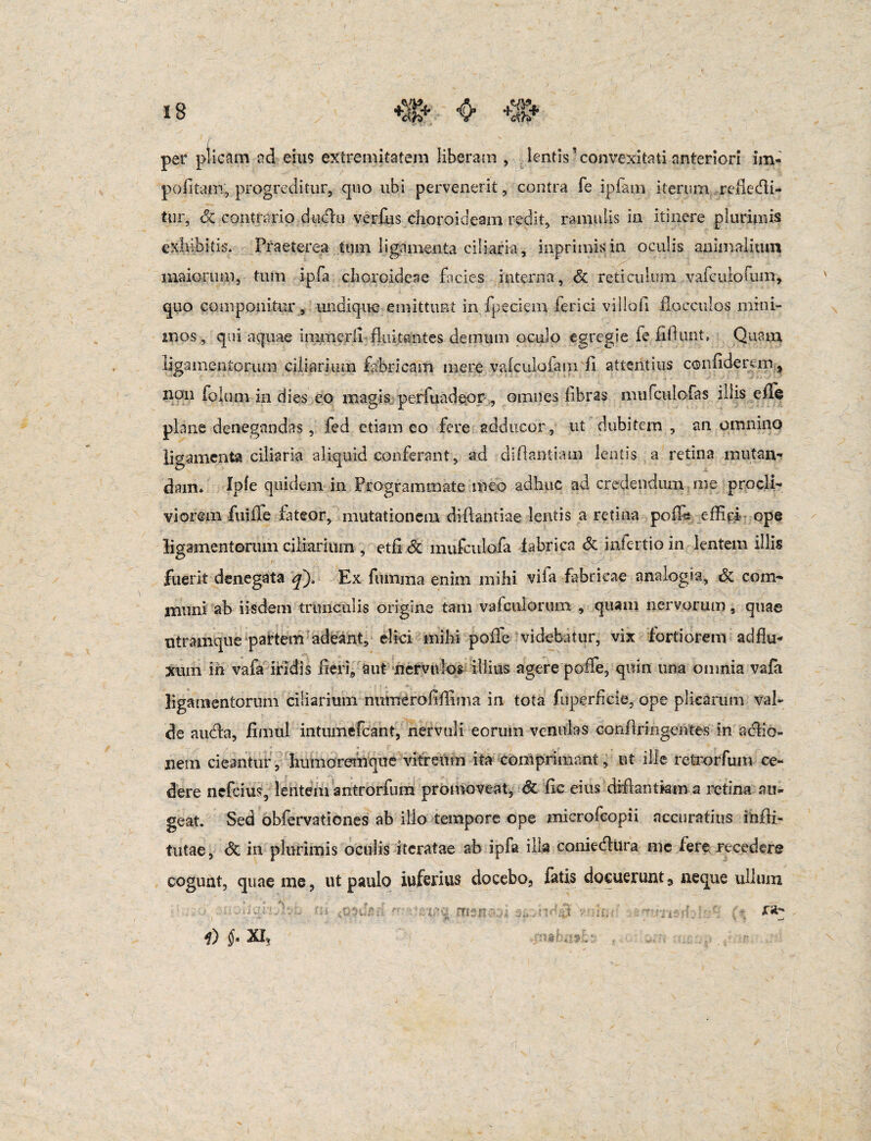 per plicam ad eius extremitatem liberam , lentis5 convexitati anteriori im¬ politam, progreditur, quo ubi pervenerit, contra fe ipfarn iterum reflecti¬ tur, Sc contrario duclu verfus choroideam redit, ramulis in itinere plurimis exhibitis. Praeterea tum ligamenta ciliaria, inprimisin oculis animalium maiorum, tum ipfa choroideae facies interna, dc reticulum vafcuiofum, quo componitur, undique emittunt in fpeciem ferici viilofi flocculos mini¬ mos, qui aquae immerli fluitantes demum oculo egregie fe fidunt, Quam ligamentorum ciliarium fabricam mere vafculofam fi attentius confiderem , non folum in dies eo magis perluadeor , omnes fibras mufculofas illis efle plane denegandas, fed etiam eo fere adducor, ut dubitem , an omnino ligamenta ciliaria aliquid conferant, ad diflantiam lentis..a retina mutan¬ dam* Xpfe quidem in Programmate meo adhuc ad credendum me procli¬ viorem fuiiTe fateor, mutationem difflandae lentis a retina pofTe effici ope ligamentorum ciliarium , etfi & mufculofa fabrica & .interdo in lentem illis fuerit denegata q). Ex fumma enim mihi vifa fabricae analogia, dc com¬ muni ab iisdem trunculis origine tam vafculorum , quam nervorum, quae utramque partem adeant, elici mihi pofle videbatur, vix fortiorem aci flu¬ xum in vafa iridis fieri, aut nervulos illius agere poffe, quin una omnia vafa ligamentorum ciliarium nurnerofiffinia in tota fuperficie, ope plicarum val¬ de audfa, fimul intumefcant, nervuli eorum venulas canflringentes' in aclio- nem cieantur, humoremque vitreum ita comprimant, ut ille retrorfum ce¬ dere nefcius, lentem antrorfura promoveat, Sz fic eius diflantiam a retina au¬ geat. Sed obfervationes ab illo tempore ope mierofcopii accuratius infli- tutae, & in plurimis oculis iteratae ab ipfa illa coniecflura me fere recedere cogunt, quae me, ut paulo iuferius docebo, fatis docuerunt, neque ullum f)