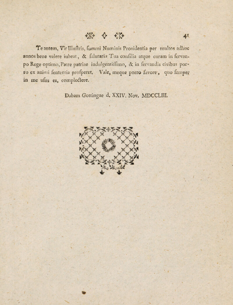 Te autem, Virlllaflris, fummi Numinis Providentia per multos adhuc annos bene valere iubeat, & falutaria Tua eoa filia atque curam ia fervan- po Rege optimo,?atre patriae indulgenti illino, & in fervandis civibus por¬ ro ex animi lententia profperet, Vale, meque porro favore, quo feniper in in e ufus es, compledere. Dabam Gottingae d. XXIV. Nov, MDCCLIII. » / «!*V *xV* *V x x?< «X X %#■ XX* ^\*e**f %