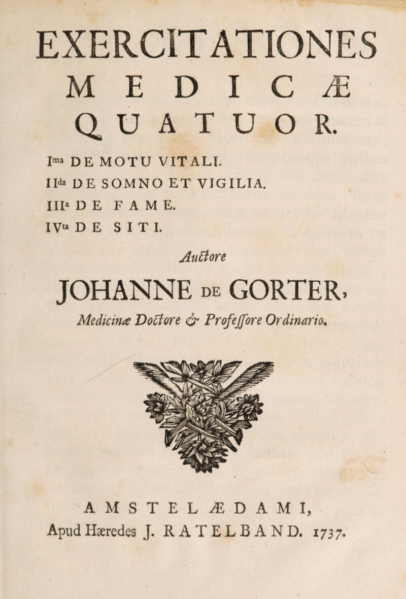 EXERCITATIONES M E D I C M Q U A T U O R. I™ DE MOTU VITALI. II* DE SOMNO ET VIGILIA. III» DE FAME. IV'» DE SITI. Autiore JOHANNE de GORTER, Medicina Doti ore & Profejfore Ordinario. AMSTELIDAMI, Apud Heredes J. R A T E L B A N D. 1737.