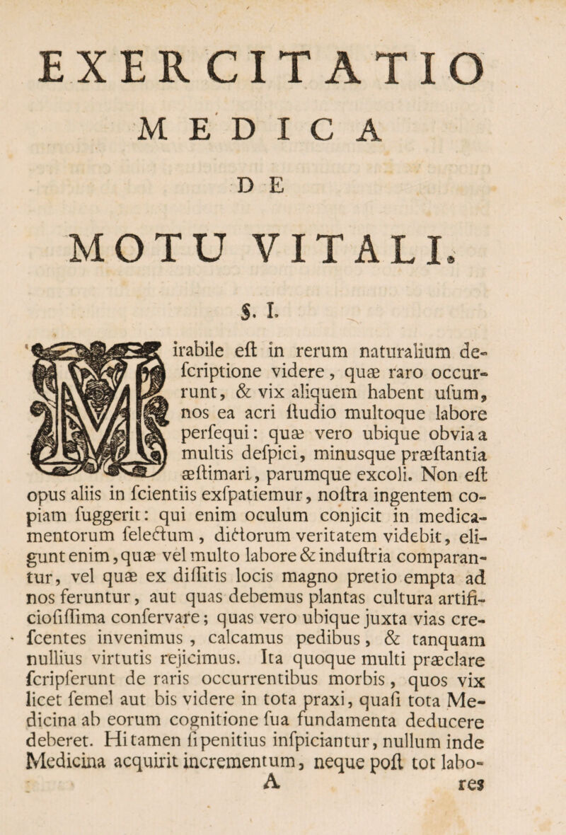 MEDICA D E MOTU VITALI, $. I. irabile ed in rerum naturalium de» fcriptione videre, quae raro occur¬ runt, & vix aliquem habent ufum, nos ea acri dudio multoque labore perfequi: qua; vero ubique obvia a multis defpici, minusque praedantia aedimari, parumque excoli. Non eft opus aliis in fcientiis exfpatiemur, noftra ingentem co¬ piam fuggerit: qui enim oculum conjicit in medica¬ mentorum feleftum , didorum veritatem videbit, eli¬ gunt enim, quae vel multo labore &induftria comparan¬ tur, vel quae ex diditis locis magno pretio empta ad nos feruntur, aut quas debemus plantas cultura artifi- ciofidima confervare; quas vero ubique juxta vias cre- • fcentes invenimus , calcamus pedibus, & tanquam nullius virtutis rejicimus. Ita quoque multi praeclare fcripferunt de raris occurrentibus morbis, quos vix licet femel aut bis videre in tota praxi, quad tota Me¬ dicina ab eorum cognitione fua fundamenta deducere deberet. Hi tamen ii penitius infpiciantur, nullum inde Medicina acquirit incrementum, neque poft tot labo- A res