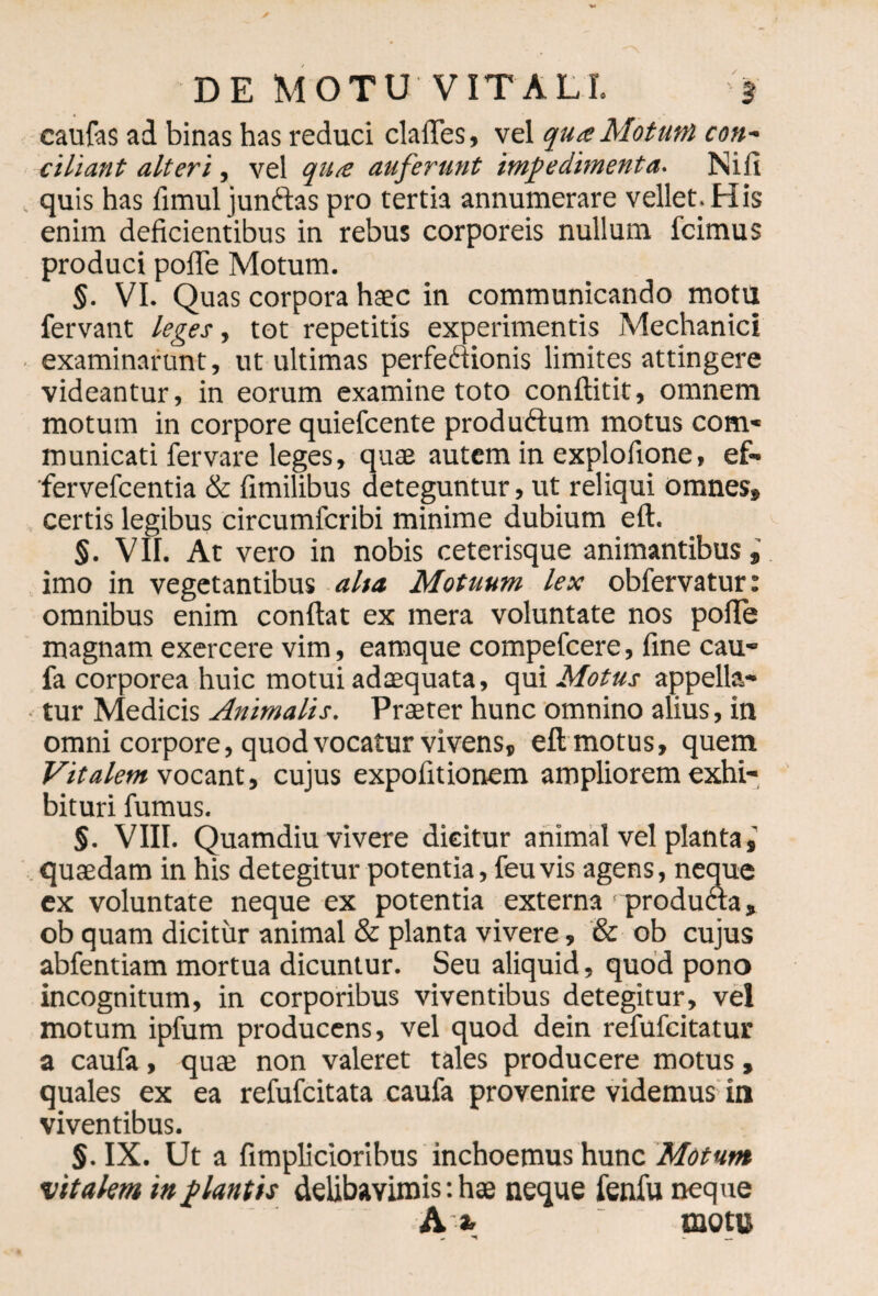 caufas ad binas has reduci claiTes, vel qua Motum con~ cillant alteri, vel qua auferunt impedimenta. Nifi quis has fimul junftas pro tertia annumerare vellet. His enim deficientibus in rebus corporeis nullum fcimus produci pofle Motum. $. VI. Quas corpora haec in communicando motu fervant leges, tot repetitis experimentis Mechanici examinarunt, ut ultimas perfeftionis limites attingere videantur, in eorum examine toto conftitit, omnem motum in corpore quiefcente productum motus com¬ municati fervare leges, quae autem in explofione, ef- fervefcentia & fimilibus deteguntur, ut reliqui omnes» certis legibus circumfcribi minime dubium ed. §. VII. At vero in nobis ceterisque animantibus» imo in vegetantibus alta Motuum lex obfervatur: omnibus enim condat ex mera voluntate nos pofle magnam exercere vim, eamque compefcere, fine cau- fa corporea huic motui adaequata, qui Motus appella¬ tur Medicis Animalis. Praeter hunc omnino alius, in omni corpore, quod vocatur vivens» ed motus, quem Vitalem vocant, cujus expofitionem ampliorem exhi¬ bituri fumus. §. VIII. Quamdiu vivere dicitur animal vel planta,' quaedam in his detegitur potentia, feu vis agens, neque ex voluntate neque ex potentia externa > produaa, ob quam dicitur animal & planta vivere, & ob cujus abfentiam mortua dicuntur. Seu aliquid, quod pono incognitum, in corporibus viventibus detegitur, vel motum ipfum producens, vel quod dein refufcitatur a caufa, quae non valeret tales producere motus, quales ex ea refufcitata caufa provenire videmus in viventibus. §. IX. Ut a fimplicioribus inchoemus hunc Motum vitalem in plantis delibavimis: hae neque fenfu neque A a, motu