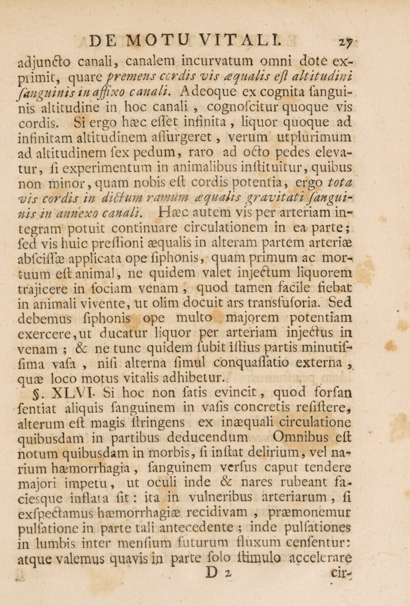 adjunrio canali, canalem incurvatum omni dote ex¬ primit, quare premens ctrdts vis aqualis efl altitudini fanguinis in affixo canali. Adeoque ex cognita fangui- nisaltitudine in hoc canali , cognofcitur quoque vis cordis. Si ergo h«c eilet infinita , liquor quoque ad infinitam altitudinem adurgeret, verum utplurimum ad altitudinem lex pedum, raro ad ocio pedes eleva¬ tur, ll experimentum in animalibus inllituitur, quibus non minor, quam nobis efl cordis potentia, ergo tota vis cordis in di Ilum ramiim aqualis gravitati /angui¬ nis in annexo canali. Htec autem vis per arteriam in¬ tegram potuit continuare circulationem in ea parte; fed vis huic preflioni «qualis in alteram partem arteriae abfciflae applicata ope fiphonis, quam primum ac mor¬ tuum efl animal, ne quidem valet injerium liquorem trajicere in lociam venam , quod tamen facile fiebat in animali vivente, ut olim docuit ars transfuforia. Sed debemus fiphonis ope multo majorem potentiam exercere,ut ducatur liquor per arteriam injerius in venam ; & ne tunc quidem fubit iflius partis minutif- fima vafa , nifi alterna firnul conquaflatio externa , qute loco motus vitalis adhibetur. §. XLVI- Si hoc non fatis evincit, quod forfan fentiat aliquis fanguinem in vafis concretis refiflere, alterum efl magis flringens ex insequali circulatione quibusdam in partibus deducendum Omnibus efl notum quibusdam in morbis, fi inflat delirium, vel na¬ rium haemorrhagia, fanguinem verfus caput tendere majori impetu, ut oculi inde & nares rubeant fa¬ ciesque inflata iit: ita in vulneribus arteriarum, fi exfpeftamus haemorrhagiae recidivam , praemonemur pullatione in parte tali antecedente ; inde pullationes in lumbis inter menfium futurum fluxum cenfentur: atque valemus quavis in parte folo ltimulo accelerare D 1 cir- t'- >