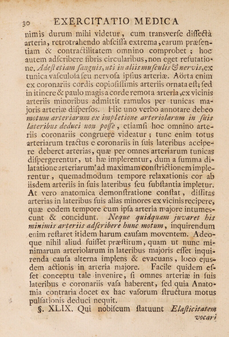 nimis durum mihi videtur, cum transverie difle&a arteria, retrotrahendo abfcifla extrema,earum praefen- tiam & contrartilitatem omnino comprobet ; hoc autem adfcribere libris circularibus,non eget refutatio* ne, Adejl etiam /anguis, uti in aliis mufculis nervis,ex tunica vafculoiafeu nervofa ipiius arteriae. Aorta enim ex coronariis cordis copiofiffimis arteriis ornata eft; fed in itinere & paulo magis a corde remota arteria,ex vicinis arteriis minoribus admittit ramulos per tunicas ma¬ joris arteriae difperfos. Hic uno verbo annotare debeo motum arteriarum ex impletione arteriolarum in Jitis lateribus deduci non /offe, etiam fi. hoc omnino arte¬ riis coronariis congruere videatur ; tunc enim totus arteriarum tradtus e coronariis in fuis lateribus accipe¬ re deberet arterias, quae per omnes arteriarum tunicas difpergerentur, ut hae implerentur, dum a fumma di¬ latatione arteriarum'ad maximam con Ari&ionemimple¬ rentur , quemadmodum tempore relaxationis cor ab iisdem arteriis in fuis lateribus feu fubflantia impletur. At vero anatomica, demonftratione conflat, dillitas arterias in lateribus fuis alias minores ex vicinis recipere, quae eodem tempore cum ipfa arteria majore intumes¬ cunt & concidunt. Neque quidquam juvaret his minimis arteriis adfcribere hunc motum, inquirendum enim reflaret itidem harum caufam moventem. Adeo- que nihil aliud fuiflet praeditum, quam ut nunc mi¬ nimarum arteriolarum in lateribus majoris eflet inqui¬ renda caufa alterna implens & evacuans, loco ejus¬ dem a itionis in arteria majore. Facile quidem ef- fet conceptu tale invenire, fl omnes arteriae in fuis lateribus e coronariis vafa haberent, fed quia Anato- mia contraria docet ex hac vaforum ftruaura motus pullationis deduci nequit. §. XLIX. Qui nobifeum ftatuunt Elafticitatem vocari I