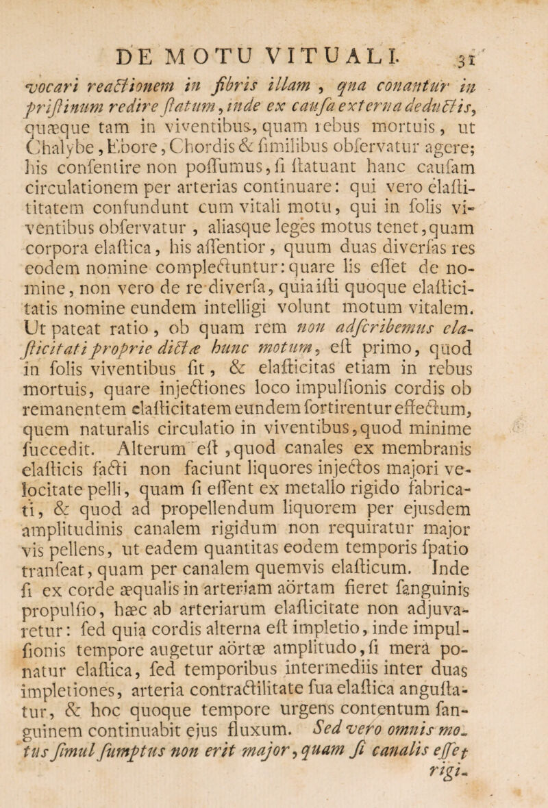 'vocari reactionem in fibris illam , qna conantur in prifiinum redire flatum, inde ex caufa externa deduCVts, quaeque tam in viventibus, quam rebus mortuis, ut Chalybe, Ebore, Chordis & fimilibus obfervatur agere; liis confentire non poffumus, fi llatuant hanc caufam circulationem per arterias continuare: qui vero elalti- titatem confundunt cum vitali motu, qui in folis vi¬ ventibus obfervatur , aliasque leges motus tenet,quam corpora elailica, his aflentior, quum duas diverfas res eodem nomine compledluntur: quare lis eflet de no¬ mine, non vero de re diverfa, quia illi quoque elaltici- tatis nomine eundem intelligi volunt motum vitalem. Ut pateat ratio, ob quam rem non adferibemus ela- fiicitatiproprie dicta; hunc motum, e II primo, quod in folis viventibus fit, & elafticitas etiam in rebus mortuis, quare injedliones loco impulfionis cordis ob remanentem clallicitatem eundem fortirentur effe&um, quem naturalis circulatio in viventibus,quod minime fuccedit. Alterum elt, quod canales ex membranis elallicis fadti non faciunt liquores injectos majori ve¬ locitate pelli, quam fi eifent ex metallo rigido fabrica¬ ti, & quod ad propellendum liquorem per ejusdem amplitudinis canalem rigidum non requiratur major vis pellens, ut eadem quantitas eodem temporis fpatio tranfeat, quam per canalem quemvis elallicum. Inde fi ex corde aequalis in arteriam aortam fieret fanguinis propulfio, haec ab arteriarum elafticitate non adjuva¬ retur : fed quia cordis alterna elt implet io, inde impul¬ fionis tempore augetur aortae amplitudo,fi mera po¬ natur elailica, fed temporibus intermediis inter duas impletiones, arteria contraftilitate fu a elailica angulla- tur, Sc hoc quoque tempore urgens contentum fan- guinem continuabit ejus fluxum. Sed vero omnis mo¬ tus fim ulfumpus non erit major, quam fi canalis e fiet rigi-