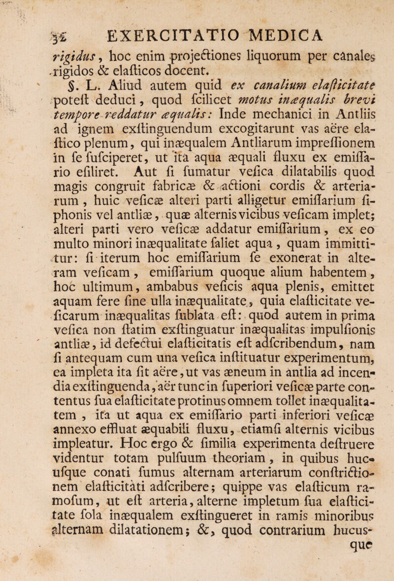 rigidus, hoc enim proje&iones liquorum per canales - rigidos & elafticos docent, §. L. Aliud autem quid ex canalium elafticitate poteft deduci, quod fcilicet motus in a qualis brevi tempore reddatur aqualis: Inde mechanici in Antliis ad ignem exltinguendum excogitarunt vas aere ela- ftico plenum, qui inaequalem Antliarum impreflionem in fe fufciperet, ut ita aqua aequali fluxu ex emifla- rio efiliret. Aut fi fumatur vefica dilatabilis quod magis congruit fabricae & actioni cordis & arteria¬ rum , huic ve fies alteri parti alligetur emiflarium fi- phonis vel antliae, quae alternis vicibus veficam implet; alteri parti vero veficae addatur emiflarium, ex eo multo minori inaequalitate faliet aqua , quam immitti¬ tur: fi iterum hoc emiflarium fe exonerat in alte¬ ram veficam , emiflarium quoque alium habentem , hoc ultimum, ambabus veficis aqua plenis, emittet aquam fere fine ulla inaequalitate , quia elafticitate ve- ficarum inaequalitas fublata eft: quod autem in prima vefica non flatim exftinguatur inaequalitas impulfionis antliae, id defectui elafticitatis eft adferibendum, nam fi antequam cum una vefica inftituatur experimentum, ea impleta ita fit aere,ut vas aeneum in antlia ad incen¬ dia exftinguenda,'aer tunc in fuperiori veficae parte con¬ tentus fua elafticitate protinus omnem tollet inaequalita¬ tem , ita ut aqua ex emiflario parti inferiori veficae annexo effluat aequabili fluxu, etiamfi alternis vicibus impleatur. Hoc ergo & fimilia experimenta deftruere videntur totam pulfuum theoriam, in quibus huc- ufque conati fumus alternam arteriarum conftricfio- nem elafticitati adferibere; quippe vas elafticum ra- mofum, ut eft arteria, alterne impletum fua elaftici¬ tate fola inaequalem exftingueret in ramis minoribus alternam dilatationem; &, quod contrarium hucus- - ■ • que