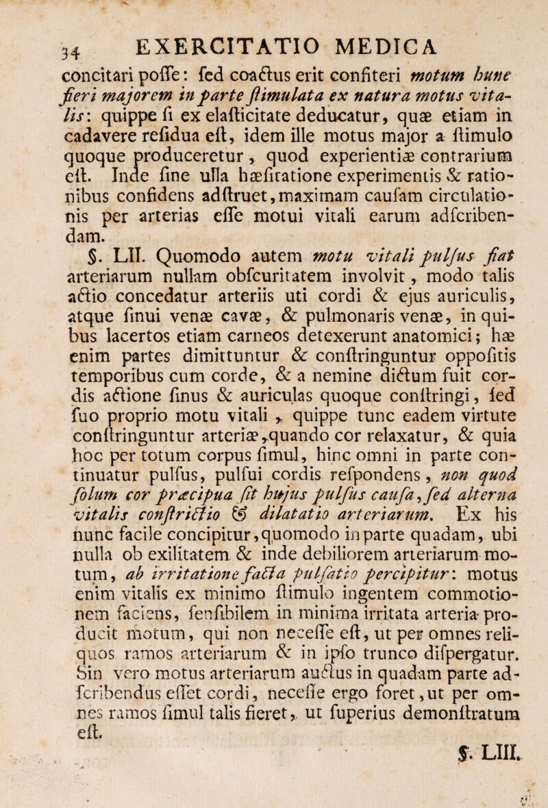 concitari poffe: fed coaftus erit confiteri motum hune fieri majorem infarte fiimulata ex natura motus 'vita¬ lis-. quippe fi ex elatticitate deducatur, quae etiam in cadavere refidua eft, idem ille motus major a flimulo quoque produceretur , quod experientiae contrarium eft. Inde fine ulla haefiratione experimentis & ratio¬ nibus confidens adftruet,maximam caufam circulatio¬ nis per arterias efie motui vitali earum adfcriben- dam. i. §. L1I. Quomodo autem motu -vitali fuljus fiat arteriarum nullam obfcuritatem involvit, modo talis aftio concedatur arteriis uti cordi & ejus auriculis, atque finui venae cavae, & pulmonaris venae, in qui¬ bus lacertos etiam carneos detexerunt anatomici; hae enim partes dimittuntur & conftringuntur oppofitis temporibus cum corde, & a nemine di&um fuit cor¬ dis adtione finus & auriculas quoque conftringi, fed fuo proprio motu vitali , quippe tunc eadem virtute conftringuntur arteriae,quando cor relaxatur, & quia hoc per totum corpus fimul, hinc omni in parte con¬ tinuatur pulfus, pulfui cordis refpondens, non quod fblum cor f racipua fit hujus pulfus caufa, fed alterna vitalis conftriciio & dilatatio arteriarum. Ex his nunc facile concipitur, quomodo in parte quadam, ubi nulla ob exilitatem & inde debiliorem arteriarum mo¬ tum , ab irritatione fati a ptilfatio percipitur: motus enim vitalis ex minimo flimulo ingentem commotio¬ nem faciens, fenftbilem in minima irritata arteria pro¬ ducit motum, qui non necefle eft, ut per omnes reli¬ quos ramos arteriarum & in ipfo trunco difpergatur. Sin vero motus arteriarum auftus in quadam parte ad- fcribendus effet cordi, necefle ergo foret, ut per om¬ nes ramos fimul talis fieret, ut fuperius demonftratum eft. §. LIII.