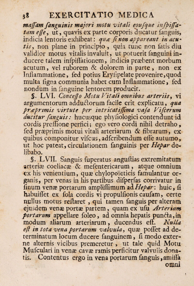 ma/fam /anguinis majori motu vitali eoufque infpfa- tam effe, ut, quavis ex parte corporis ducatur fanguis, indicia lentoris exhibeat: qua fi non appareant in acu' tis, non plane in principio , quia tunc non fatis diu validior motus vitalis invaluit, ut potuerit fanguini in¬ ducere talem infpifiationem, indicia praebent morbum acutum, vel ruborem & dolorem in parte, non ex Inflammatione, fed potius Eryflpelateprovenire,quod multa ligna communia habet cum Inflammatione, fed nondum in fanguine lentorem producit. §. L VI. Concefio Motu Vitali omnibus arteriis, vi argumentorum adduflorum facile erit explicatu, qua praprtmis virtute per intricatijfima va/a Vificerum ducitur fanguis: hucusque phyflologici contendunt id cordis preflione perfici; ego vero cordi nihil detraho, fed praeprimis motui vitali arteriarum & fibrarum, ex quibus componitur vifcus,adfcribendum efle autumo, ut hoc pateat, circulationem fanguinis per Hepar de¬ libabo. §. LVII. Sanguis fuperatus anguflias extremitatum arteriae coeliacae & mefentcricarum , atque omnium ex his venientium, quae chylopoieticis famulantur or¬ ganis, per venas in lus partibus difperfas corrivatur in finum venae portarum ampliflxmum aHepar: huic, fi habuiflet ex fola cordis vi propulfionis caufam, certe nullus motus reflaret , qui tamen fanguis per alteram ejusdem venae portae partem, quam ex ufu Arteriam portarum appellare foleo, ad omnia hepatis pundfia, in modum aliarum arteriarum, ducendus eft. Nulla eft in tota vena portarum valvula, quae pollet ad de¬ terminatum locum ducere fanguinem, fi modo exter¬ ne alternis vicibus premeretur , ut tale quid Motu Mufculari in venae cavae ramis perficitur valvulis dona¬ tis. Contentus ergo in vena portarum fanguis,amifla omni